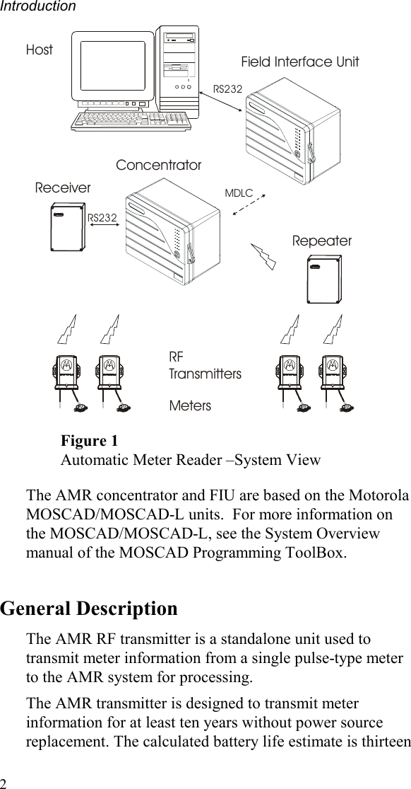 Introduction 2 RF TransmittersRepeaterMetersField Interface UnitHost 28367ConcentratorReceiverRS232 RS232 MDLC283672836728367 Figure 1 Automatic Meter Reader –System View  The AMR concentrator and FIU are based on the Motorola MOSCAD/MOSCAD-L units.  For more information on the MOSCAD/MOSCAD-L, see the System Overview manual of the MOSCAD Programming ToolBox. General Description The AMR RF transmitter is a standalone unit used to transmit meter information from a single pulse-type meter to the AMR system for processing.   The AMR transmitter is designed to transmit meter information for at least ten years without power source replacement. The calculated battery life estimate is thirteen 