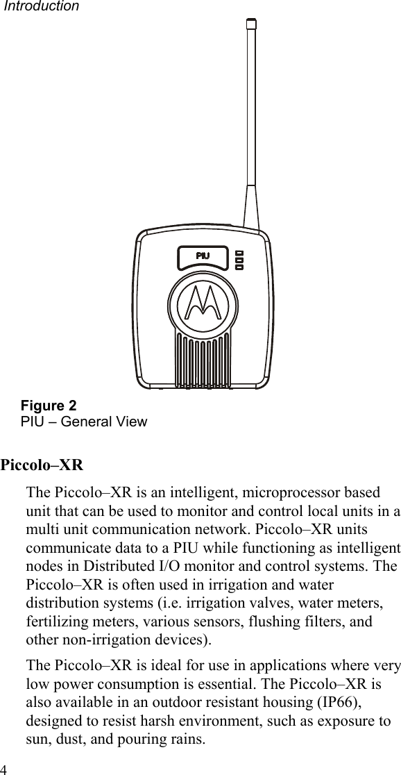  Introduction  Figure 2 PIU – General View Piccolo–XR The Piccolo–XR is an intelligent, microprocessor based unit that can be used to monitor and control local units in a multi unit communication network. Piccolo–XR units communicate data to a PIU while functioning as intelligent nodes in Distributed I/O monitor and control systems. The Piccolo–XR is often used in irrigation and water distribution systems (i.e. irrigation valves, water meters, fertilizing meters, various sensors, flushing filters, and other non-irrigation devices). The Piccolo–XR is ideal for use in applications where very low power consumption is essential. The Piccolo–XR is also available in an outdoor resistant housing (IP66), designed to resist harsh environment, such as exposure to sun, dust, and pouring rains.  4