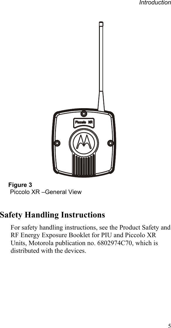 Introduction   Figure 3  Piccolo XR –General View  Safety Handling Instructions For safety handling instructions, see the Product Safety and RF Energy Exposure Booklet for PIU and Piccolo XR Units, Motorola publication no. 6802974C70, which is distributed with the devices.   5