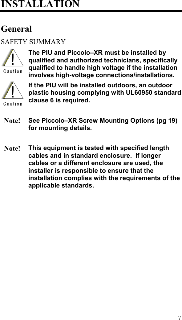 INSTALLATION General SAFETY SUMMARY  The PIU and Piccolo–XR must be installed by qualified and authorized technicians, specifically qualified to handle high voltage if the installation involves high-voltage connections/installations.   If the PIU will be installed outdoors, an outdoor plastic housing complying with UL60950 standard clause 6 is required.   Note! See Piccolo–XR Screw Mounting Options (pg 19) for mounting details.    Note! This equipment is tested with specified length cables and in standard enclosure.  If longer cables or a different enclosure are used, the installer is responsible to ensure that the installation complies with the requirements of the applicable standards.   7