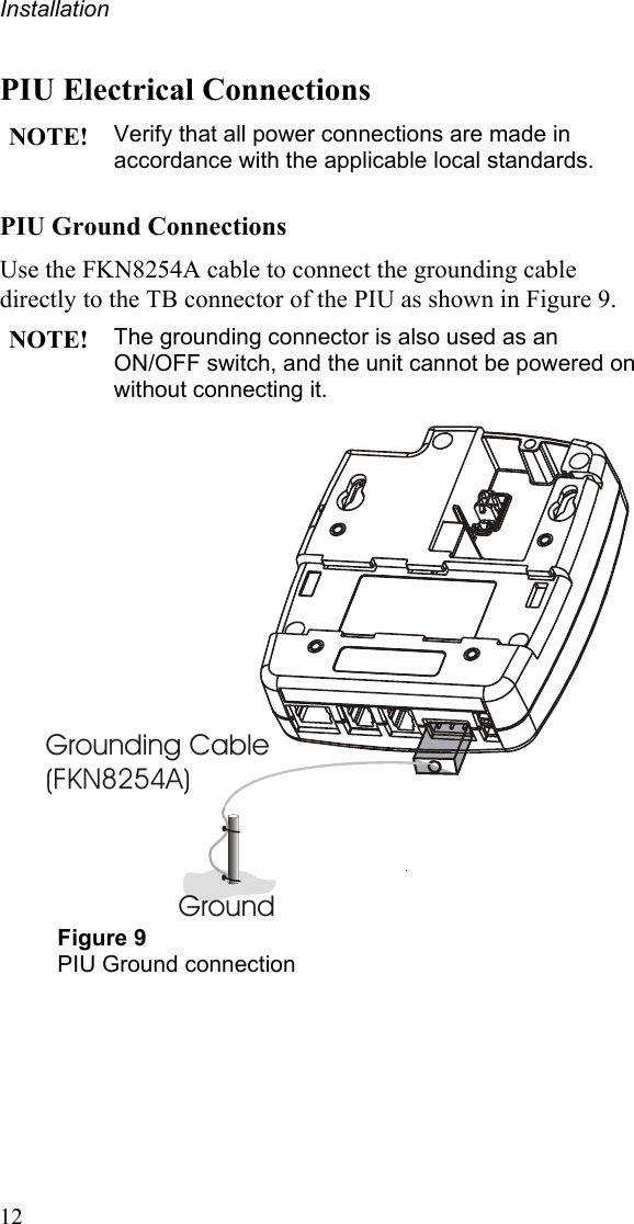 Installation PIU Electrical Connections NOTE! Verify that all power connections are made in accordance with the applicable local standards. PIU Ground Connections Use the FKN8254A cable to connect the grounding cable directly to the TB connector of the PIU as shown in Figure 9. NOTE! The grounding connector is also used as an ON/OFF switch, and the unit cannot be powered on without connecting it.  Grounding Cable(FKN8254A)Ground Figure 9 PIU Ground connection   12 