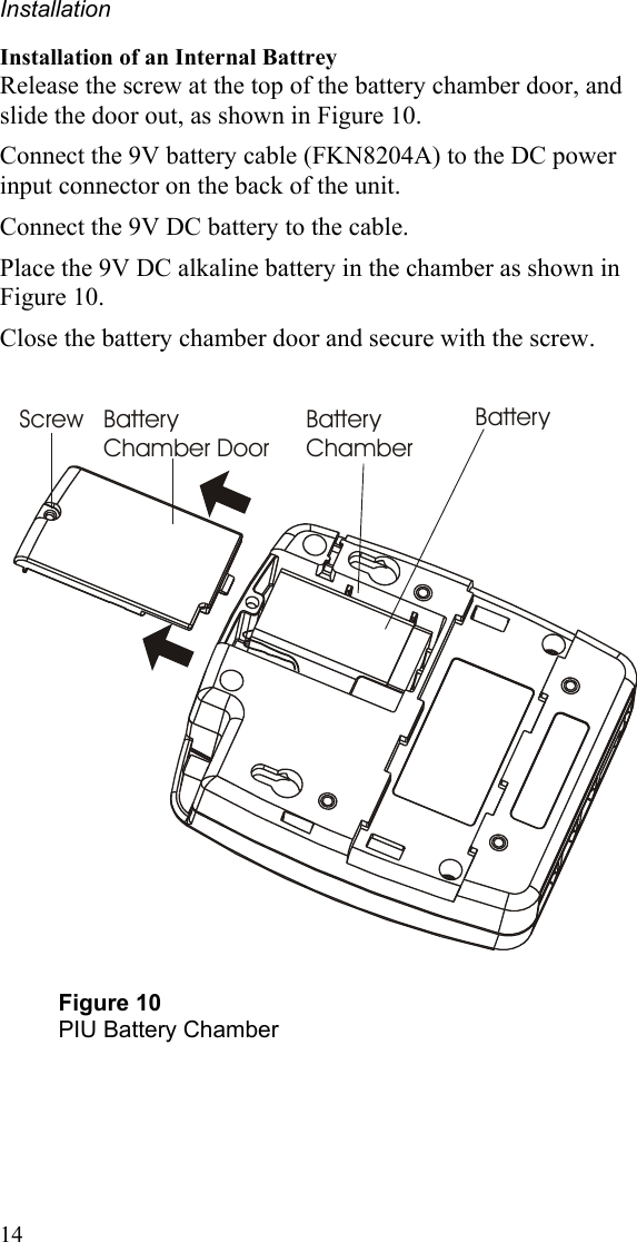 Installation Installation of an Internal Battrey Release the screw at the top of the battery chamber door, and slide the door out, as shown in Figure 10. Connect the 9V battery cable (FKN8204A) to the DC power input connector on the back of the unit. Connect the 9V DC battery to the cable.  Place the 9V DC alkaline battery in the chamber as shown in Figure 10. Close the battery chamber door and secure with the screw.   Screw Battery Chamber DoorBattery ChamberBattery  Figure 10 PIU Battery Chamber 14 