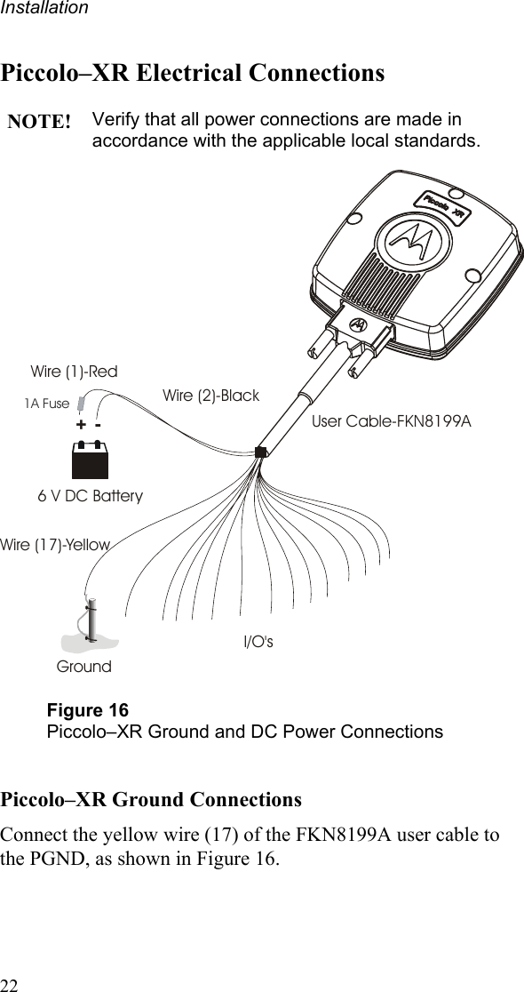 Installation Piccolo–XR Electrical Connections  NOTE! Verify that all power connections are made in accordance with the applicable local standards.  +-Ground6 V DC BatteryWire (1)-RedWire (2)-BlackWire (17)-YellowUser Cable-FKN8199AI/O&apos;s1A Fuse  Figure 16 Piccolo–XR Ground and DC Power Connections  Piccolo–XR Ground Connections Connect the yellow wire (17) of the FKN8199A user cable to the PGND, as shown in Figure 16.  22 