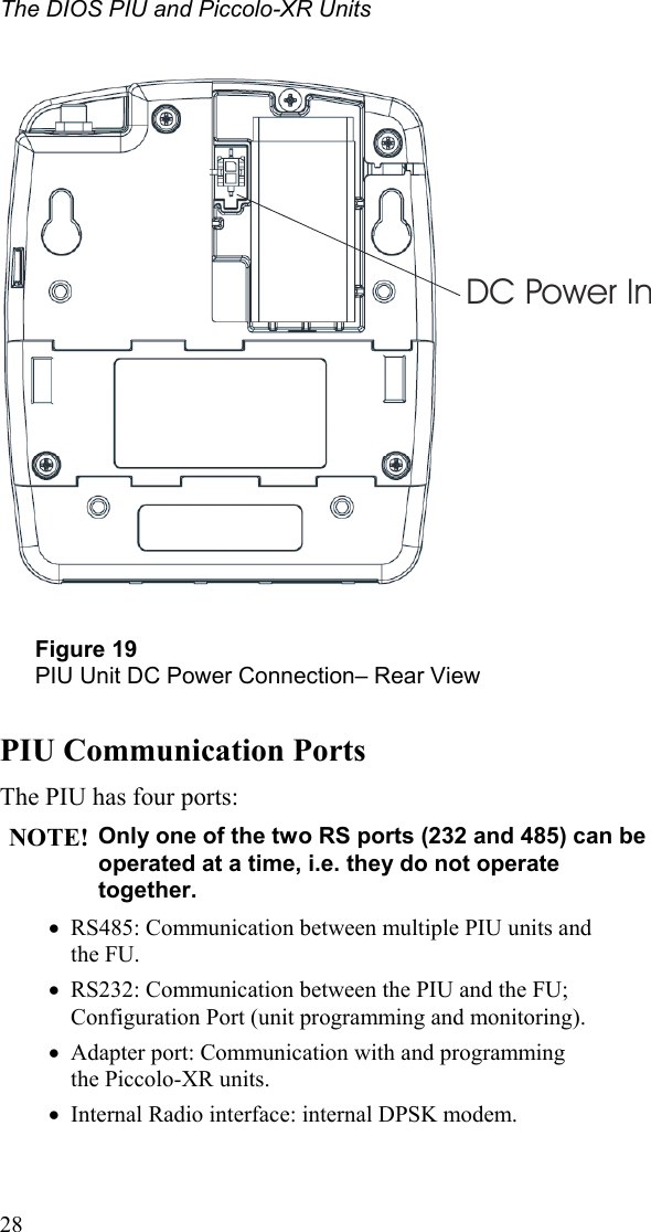 The DIOS PIU and Piccolo-XR Units   DC Power In  Figure 19 PIU Unit DC Power Connection– Rear View  PIU Communication Ports The PIU has four ports: NOTE! Only one of the two RS ports (232 and 485) can be operated at a time, i.e. they do not operate together. •  RS485: Communication between multiple PIU units and  the FU. •  RS232: Communication between the PIU and the FU; Configuration Port (unit programming and monitoring). •  Adapter port: Communication with and programming  the Piccolo-XR units. •  Internal Radio interface: internal DPSK modem.  28