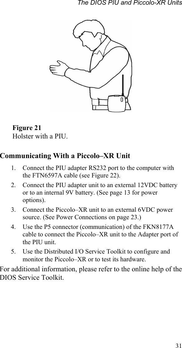 The DIOS PIU and Piccolo-XR Units    Figure 21 Holster with a PIU.  Communicating With a Piccolo–XR Unit 1.  Connect the PIU adapter RS232 port to the computer with the FTN6597A cable (see Figure 22). 2.  Connect the PIU adapter unit to an external 12VDC battery or to an internal 9V battery. (See page 13 for power options). 3.  Connect the Piccolo–XR unit to an external 6VDC power source. (See Power Connections on page 23.) 4.  Use the P5 connector (communication) of the FKN8177A cable to connect the Piccolo–XR unit to the Adapter port of the PIU unit. 5.  Use the Distributed I/O Service Toolkit to configure and monitor the Piccolo–XR or to test its hardware. For additional information, please refer to the online help of the DIOS Service Toolkit.  31