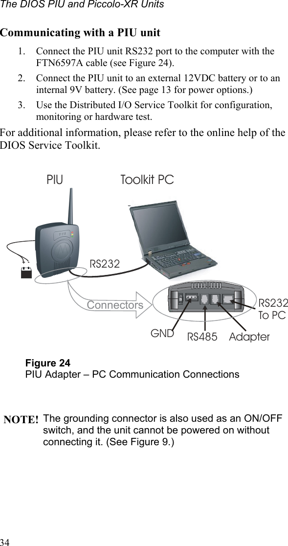 The DIOS PIU and Piccolo-XR Units Communicating with a PIU unit 1.  Connect the PIU unit RS232 port to the computer with the FTN6597A cable (see Figure 24). 2.  Connect the PIU unit to an external 12VDC battery or to an internal 9V battery. (See page 13 for power options.) 3.  Use the Distributed I/O Service Toolkit for configuration, monitoring or hardware test. For additional information, please refer to the online help of the DIOS Service Toolkit.     PIU Toolkit PCRS232RS232To PCAdapter GND RS485Connectors+- Figure 24 PIU Adapter – PC Communication Connections   NOTE! The grounding connector is also used as an ON/OFF switch, and the unit cannot be powered on without connecting it. (See Figure 9.)   34