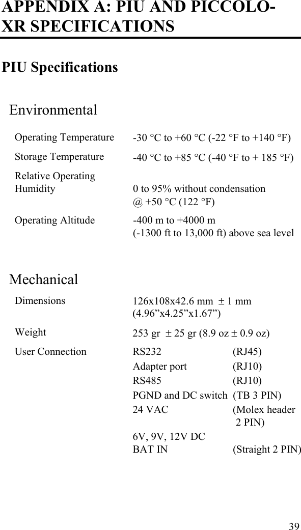 APPENDIX A: PIU AND PICCOLO-XR SPECIFICATIONS PIU Specifications Environmental Operating Temperature    -30 °C to +60 °C (-22 °F to +140 °F) Storage Temperature    -40 °C to +85 °C (-40 °F to + 185 °F) Relative Operating Humidity   0 to 95% without condensation  @ +50 °C (122 °F) Operating Altitude    -400 m to +4000 m  (-1300 ft to 13,000 ft) above sea level  Mechanical Dimensions  126x108x42.6 mm  ± 1 mm (4.96”x4.25”x1.67”) Weight  253 gr  ± 25 gr (8.9 oz ± 0.9 oz) User Connection      RS232 (RJ45)  Adapter port  (RJ10) RS485 (RJ10) PGND and DC switch  (TB 3 PIN) 24 VAC  (Molex header 2 PIN) 6V, 9V, 12V DC BAT IN  (Straight 2 PIN)  39