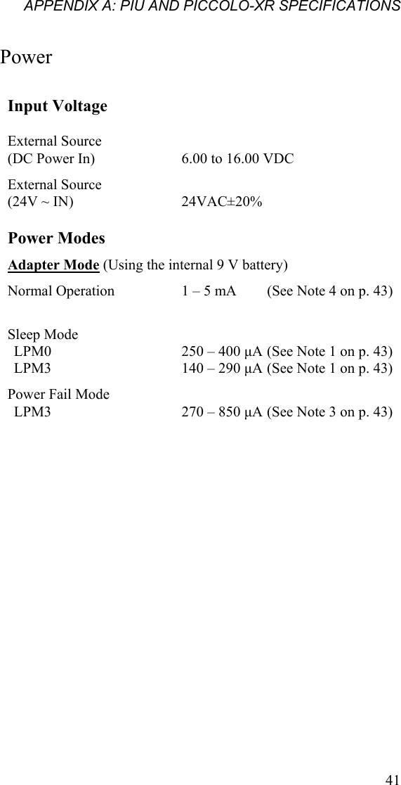 APPENDIX A: PIU AND PICCOLO-XR SPECIFICATIONS Power Input Voltage    External Source  (DC Power In)    6.00 to 16.00 VDC External Source  (24V ~ IN)    24VAC±20%  Power Modes   Adapter Mode (Using the internal 9 V battery) Normal Operation    1 – 5 mA  (See Note 4 on p. 43)    Sleep Mode     LPM0    250 – 400 µA (See Note 1 on p. 43) LPM3    140 – 290 µA (See Note 1 on p. 43) Power Fail Mode        LPM3    270 – 850 µA (See Note 3 on p. 43)  41