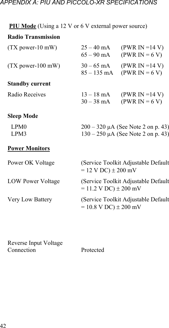 APPENDIX A: PIU AND PICCOLO-XR SPECIFICATIONS    PIU Mode (Using a 12 V or 6 V external power source) Radio Transmission    (TX power-10 mW)  25 – 40 mA  (PWR IN =14 V) 65 – 90 mA  (PWR IN = 6 V) (TX power-100 mW)   30 – 65 mA  (PWR IN =14 V) 85 – 135 mA  (PWR IN = 6 V)  Standby current   Radio Receives   13 – 18 mA  (PWR IN =14 V) 30 – 38 mA  (PWR IN = 6 V)     Sleep Mode      LPM0   200 – 320 µA (See Note 2 on p. 43) LPM3    130 – 250 µA  (See Note 2 on p. 43)    Power Monitors      Power OK Voltage    (Service Toolkit Adjustable Default = 12 V DC) ± 200 mV LOW Power Voltage   (Service Toolkit Adjustable Default = 11.2 V DC) ± 200 mV Very Low Battery   (Service Toolkit Adjustable Default = 10.8 V DC) ± 200 mV             Reverse Input Voltage Connection   Protected    42