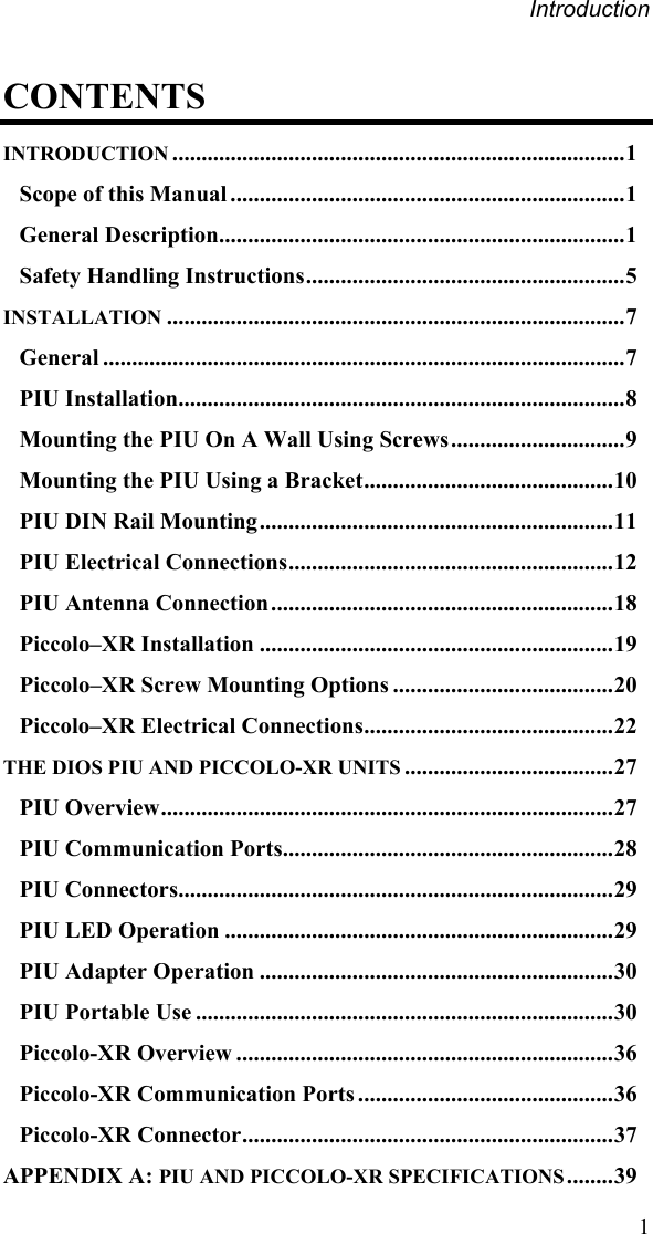 Introduction CONTENTS INTRODUCTION ..............................................................................1 Scope of this Manual ....................................................................1 General Description......................................................................1 Safety Handling Instructions.......................................................5 INSTALLATION ...............................................................................7 General ..........................................................................................7 PIU Installation.............................................................................8 Mounting the PIU On A Wall Using Screws..............................9 Mounting the PIU Using a Bracket...........................................10 PIU DIN Rail Mounting.............................................................11 PIU Electrical Connections........................................................12 PIU Antenna Connection...........................................................18 Piccolo–XR Installation .............................................................19 Piccolo–XR Screw Mounting Options ......................................20 Piccolo–XR Electrical Connections...........................................22 THE DIOS PIU AND PICCOLO-XR UNITS ....................................27 PIU Overview..............................................................................27 PIU Communication Ports.........................................................28 PIU Connectors...........................................................................29 PIU LED Operation ...................................................................29 PIU Adapter Operation .............................................................30 PIU Portable Use ........................................................................30 Piccolo-XR Overview .................................................................36 Piccolo-XR Communication Ports ............................................36 Piccolo-XR Connector................................................................37 APPENDIX A: PIU AND PICCOLO-XR SPECIFICATIONS ........39  1