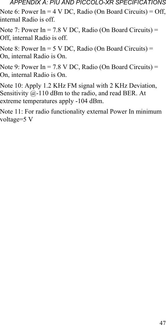 APPENDIX A: PIU AND PICCOLO-XR SPECIFICATIONS Note 6: Power In = 4 V DC, Radio (On Board Circuits) = Off, internal Radio is off. Note 7: Power In = 7.8 V DC, Radio (On Board Circuits) = Off, internal Radio is off. Note 8: Power In = 5 V DC, Radio (On Board Circuits) =  On, internal Radio is On. Note 9: Power In = 7.8 V DC, Radio (On Board Circuits) = On, internal Radio is On. Note 10: Apply 1.2 KHz FM signal with 2 KHz Deviation, Sensitivity @-110 dBm to the radio, and read BER. At extreme temperatures apply -104 dBm. Note 11: For radio functionality external Power In minimum voltage=5 V  47
