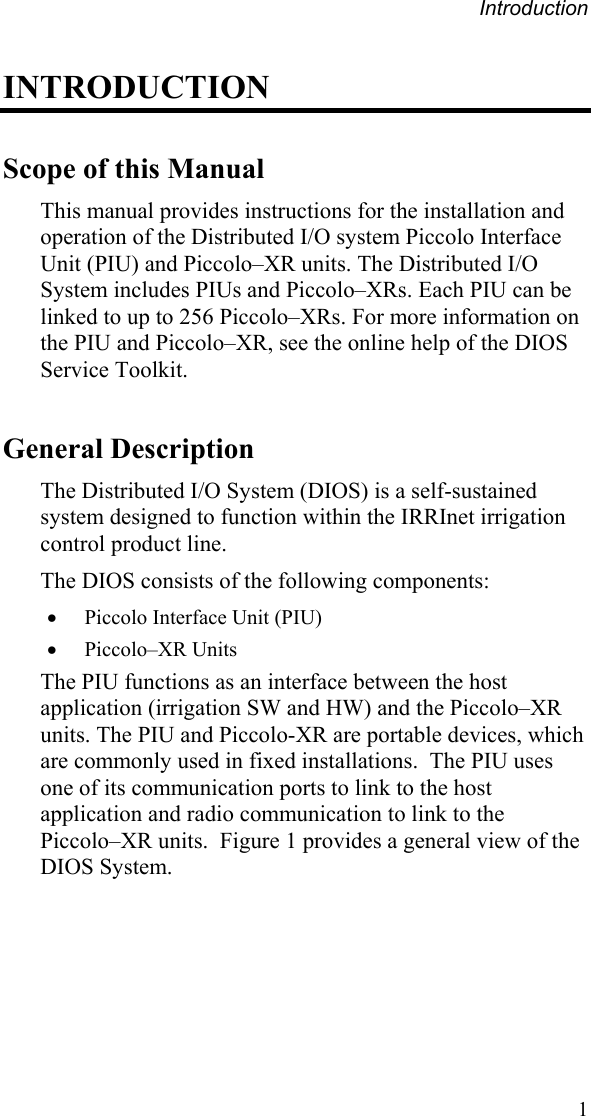 Introduction INTRODUCTION Scope of this Manual This manual provides instructions for the installation and operation of the Distributed I/O system Piccolo Interface Unit (PIU) and Piccolo–XR units. The Distributed I/O System includes PIUs and Piccolo–XRs. Each PIU can be linked to up to 256 Piccolo–XRs. For more information on the PIU and Piccolo–XR, see the online help of the DIOS Service Toolkit. General Description The Distributed I/O System (DIOS) is a self-sustained system designed to function within the IRRInet irrigation control product line. The DIOS consists of the following components: •  Piccolo Interface Unit (PIU) •  Piccolo–XR Units The PIU functions as an interface between the host application (irrigation SW and HW) and the Piccolo–XR units. The PIU and Piccolo-XR are portable devices, which are commonly used in fixed installations.  The PIU uses one of its communication ports to link to the host application and radio communication to link to the Piccolo–XR units.  Figure 1 provides a general view of the DIOS System.  1