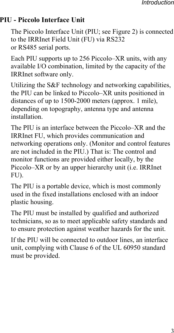 Introduction PIU - Piccolo Interface Unit The Piccolo Interface Unit (PIU; see Figure 2) is connected to the IRRInet Field Unit (FU) via RS232  or RS485 serial ports. Each PIU supports up to 256 Piccolo–XR units, with any available I/O combination, limited by the capacity of the IRRInet software only. Utilizing the S&amp;F technology and networking capabilities, the PIU can be linked to Piccolo–XR units positioned in distances of up to 1500-2000 meters (approx. 1 mile), depending on topography, antenna type and antenna installation. The PIU is an interface between the Piccolo–XR and the IRRInet FU, which provides communication and networking operations only. (Monitor and control features are not included in the PIU.) That is: The control and monitor functions are provided either locally, by the Piccolo–XR or by an upper hierarchy unit (i.e. IRRInet FU).  The PIU is a portable device, which is most commonly used in the fixed installations enclosed with an indoor plastic housing. The PIU must be installed by qualified and authorized technicians, so as to meet applicable safety standards and to ensure protection against weather hazards for the unit. If the PIU will be connected to outdoor lines, an interface unit, complying with Clause 6 of the UL 60950 standard must be provided.  3