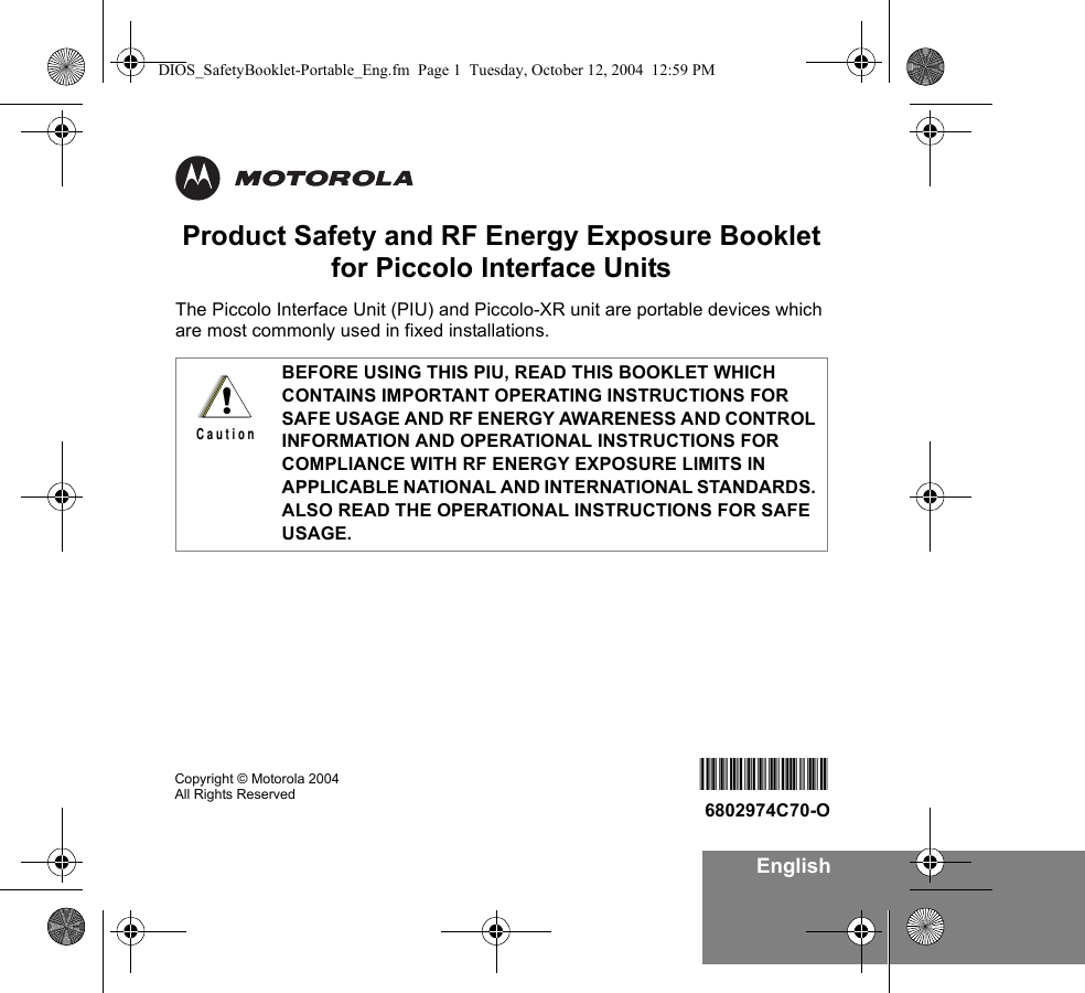 EnglishProduct Safety and RF Energy Exposure Bookletfor Piccolo Interface UnitsThe Piccolo Interface Unit (PIU) and Piccolo-XR unit are portable devices which are most commonly used in fixed installations. BEFORE USING THIS PIU, READ THIS BOOKLET WHICH CONTAINS IMPORTANT OPERATING INSTRUCTIONS FOR SAFE USAGE AND RF ENERGY AWARENESS AND CONTROL INFORMATION AND OPERATIONAL INSTRUCTIONS FOR COMPLIANCE WITH RF ENERGY EXPOSURE LIMITS IN APPLICABLE NATIONAL AND INTERNATIONAL STANDARDS. ALSO READ THE OPERATIONAL INSTRUCTIONS FOR SAFE USAGE. !C a u t i o nCopyright © Motorola 2004  All Rights Reserved 6802974C706802974C70-ODIOS_SafetyBooklet-Portable_Eng.fm  Page 1  Tuesday, October 12, 2004  12:59 PM