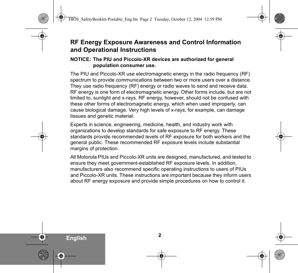 2EnglishRF Energy Exposure Awareness and Control Information and Operational InstructionsNOTICE: The PIU and Piccolo-XR devices are authorized for general population consumer use.The PIU and Piccolo-XR use electromagnetic energy in the radio frequency (RF) spectrum to provide communications between two or more users over a distance. They use radio frequency (RF) energy or radio waves to send and receive data. RF energy is one form of electromagnetic energy. Other forms include, but are not limited to, sunlight and x-rays. RF energy, however, should not be confused with these other forms of electromagnetic energy, which when used improperly, can cause biological damage. Very high levels of x-rays, for example, can damage tissues and genetic material. Experts in science, engineering, medicine, health, and industry work with organizations to develop standards for safe exposure to RF energy. These standards provide recommended levels of RF exposure for both workers and the general public. These recommended RF exposure levels include substantial margins of protection.All Motorola PIUs and Piccolo-XR units are designed, manufactured, and tested to ensure they meet government-established RF exposure levels. In addition, manufacturers also recommend specific operating instructions to users of PIUs and Piccolo-XR units. These instructions are important because they inform users about RF energy exposure and provide simple procedures on how to control it.DIOS_SafetyBooklet-Portable_Eng.fm  Page 2  Tuesday, October 12, 2004  12:59 PM