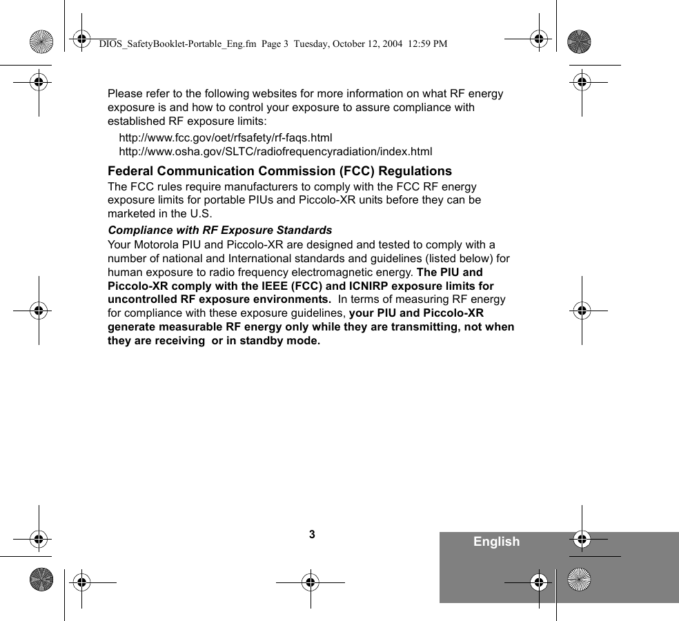 3EnglishPlease refer to the following websites for more information on what RF energy exposure is and how to control your exposure to assure compliance with established RF exposure limits:http://www.fcc.gov/oet/rfsafety/rf-faqs.html http://www.osha.gov/SLTC/radiofrequencyradiation/index.htmlFederal Communication Commission (FCC) RegulationsThe FCC rules require manufacturers to comply with the FCC RF energy exposure limits for portable PIUs and Piccolo-XR units before they can be marketed in the U.S. Compliance with RF Exposure StandardsYour Motorola PIU and Piccolo-XR are designed and tested to comply with a number of national and International standards and guidelines (listed below) for human exposure to radio frequency electromagnetic energy. The PIU and Piccolo-XR comply with the IEEE (FCC) and ICNIRP exposure limits for uncontrolled RF exposure environments.  In terms of measuring RF energy for compliance with these exposure guidelines, your PIU and Piccolo-XR generate measurable RF energy only while they are transmitting, not when they are receiving  or in standby mode.DIOS_SafetyBooklet-Portable_Eng.fm  Page 3  Tuesday, October 12, 2004  12:59 PM