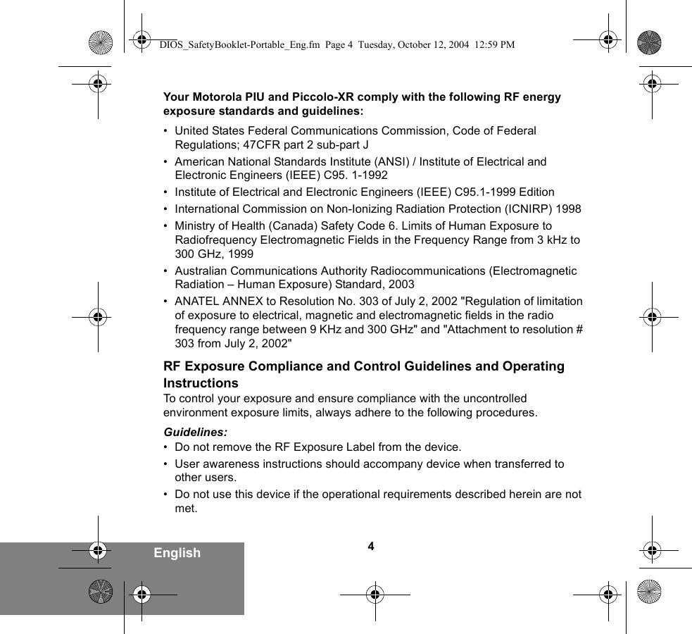 4EnglishYour Motorola PIU and Piccolo-XR comply with the following RF energy exposure standards and guidelines:• United States Federal Communications Commission, Code of Federal Regulations; 47CFR part 2 sub-part J• American National Standards Institute (ANSI) / Institute of Electrical and Electronic Engineers (IEEE) C95. 1-1992• Institute of Electrical and Electronic Engineers (IEEE) C95.1-1999 Edition• International Commission on Non-Ionizing Radiation Protection (ICNIRP) 1998• Ministry of Health (Canada) Safety Code 6. Limits of Human Exposure to Radiofrequency Electromagnetic Fields in the Frequency Range from 3 kHz to 300 GHz, 1999• Australian Communications Authority Radiocommunications (Electromagnetic Radiation – Human Exposure) Standard, 2003• ANATEL ANNEX to Resolution No. 303 of July 2, 2002 &quot;Regulation of limitation of exposure to electrical, magnetic and electromagnetic fields in the radio frequency range between 9 KHz and 300 GHz&quot; and &quot;Attachment to resolution # 303 from July 2, 2002&quot;RF Exposure Compliance and Control Guidelines and Operating InstructionsTo control your exposure and ensure compliance with the uncontrolled environment exposure limits, always adhere to the following procedures.Guidelines:• Do not remove the RF Exposure Label from the device.• User awareness instructions should accompany device when transferred to other users.• Do not use this device if the operational requirements described herein are not met.DIOS_SafetyBooklet-Portable_Eng.fm  Page 4  Tuesday, October 12, 2004  12:59 PM