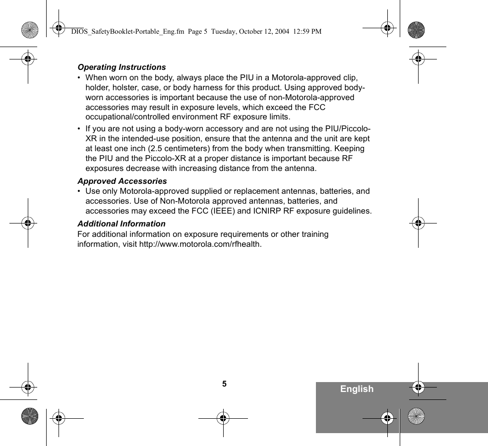 5EnglishOperating Instructions• When worn on the body, always place the PIU in a Motorola-approved clip, holder, holster, case, or body harness for this product. Using approved body-worn accessories is important because the use of non-Motorola-approved accessories may result in exposure levels, which exceed the FCC occupational/controlled environment RF exposure limits. • If you are not using a body-worn accessory and are not using the PIU/Piccolo-XR in the intended-use position, ensure that the antenna and the unit are kept at least one inch (2.5 centimeters) from the body when transmitting. Keeping the PIU and the Piccolo-XR at a proper distance is important because RF exposures decrease with increasing distance from the antenna.Approved Accessories• Use only Motorola-approved supplied or replacement antennas, batteries, and accessories. Use of Non-Motorola approved antennas, batteries, and accessories may exceed the FCC (IEEE) and ICNIRP RF exposure guidelines.Additional InformationFor additional information on exposure requirements or other training information, visit http://www.motorola.com/rfhealth.DIOS_SafetyBooklet-Portable_Eng.fm  Page 5  Tuesday, October 12, 2004  12:59 PM