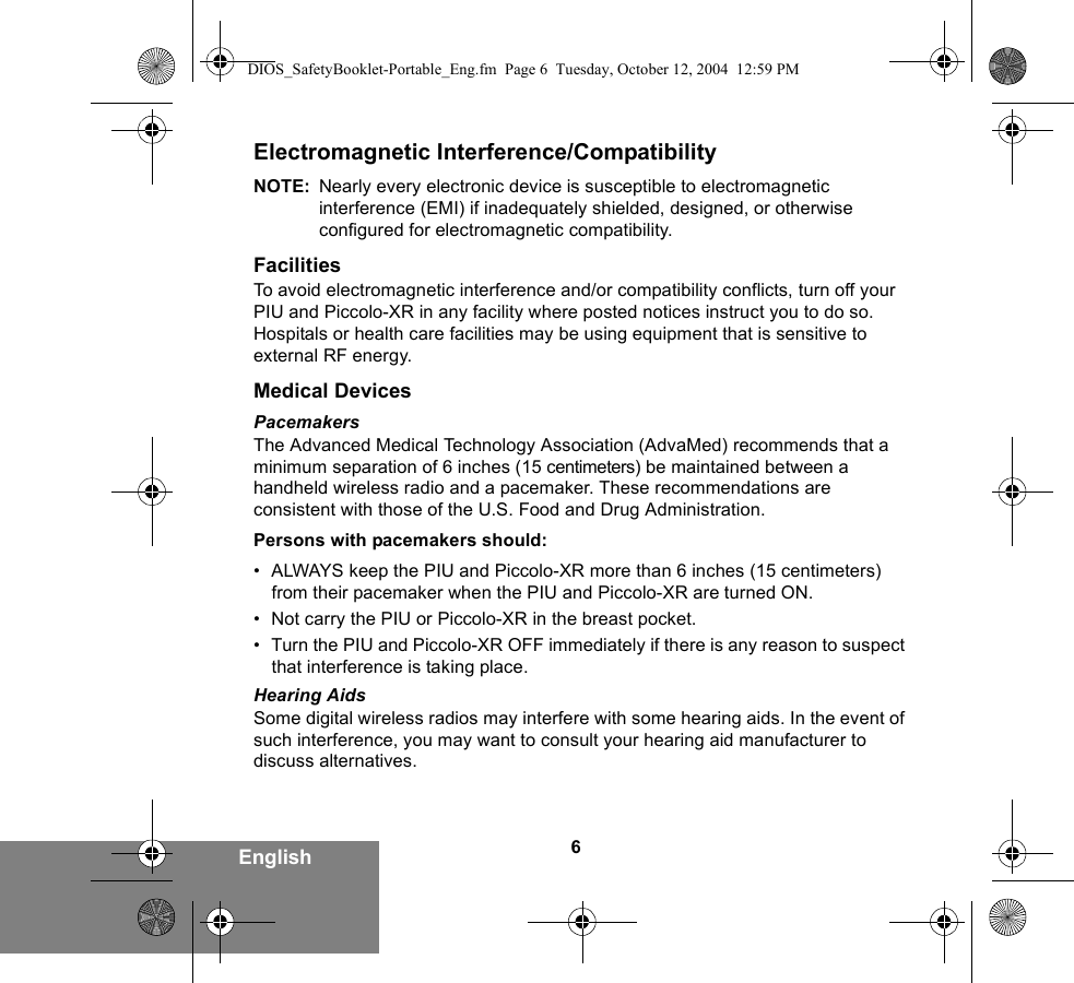 6EnglishElectromagnetic Interference/CompatibilityNOTE: Nearly every electronic device is susceptible to electromagnetic interference (EMI) if inadequately shielded, designed, or otherwise configured for electromagnetic compatibility.FacilitiesTo avoid electromagnetic interference and/or compatibility conflicts, turn off your PIU and Piccolo-XR in any facility where posted notices instruct you to do so. Hospitals or health care facilities may be using equipment that is sensitive to external RF energy.Medical DevicesPacemakersThe Advanced Medical Technology Association (AdvaMed) recommends that a minimum separation of 6 inches (15 centimeters) be maintained between a handheld wireless radio and a pacemaker. These recommendations are consistent with those of the U.S. Food and Drug Administration.Persons with pacemakers should:• ALWAYS keep the PIU and Piccolo-XR more than 6 inches (15 centimeters) from their pacemaker when the PIU and Piccolo-XR are turned ON.• Not carry the PIU or Piccolo-XR in the breast pocket.• Turn the PIU and Piccolo-XR OFF immediately if there is any reason to suspect that interference is taking place.Hearing AidsSome digital wireless radios may interfere with some hearing aids. In the event of such interference, you may want to consult your hearing aid manufacturer to discuss alternatives.DIOS_SafetyBooklet-Portable_Eng.fm  Page 6  Tuesday, October 12, 2004  12:59 PM