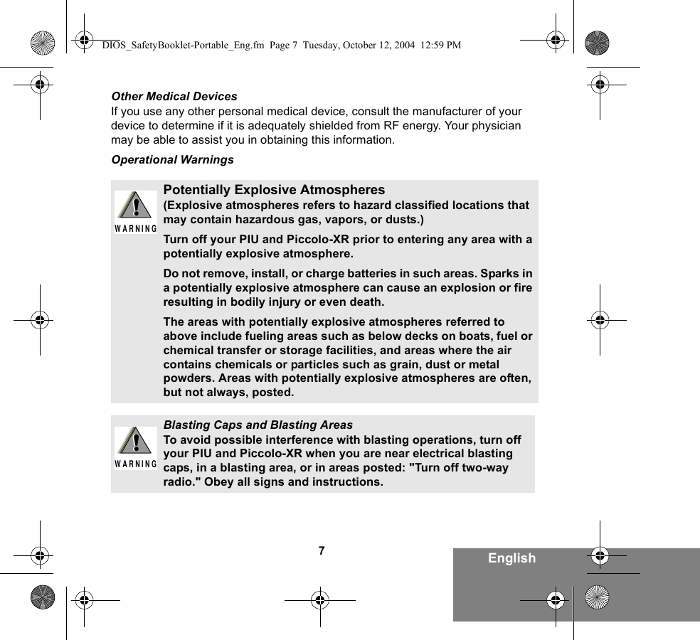 7EnglishOther Medical DevicesIf you use any other personal medical device, consult the manufacturer of your device to determine if it is adequately shielded from RF energy. Your physician may be able to assist you in obtaining this information.Operational WarningsPotentially Explosive Atmospheres (Explosive atmospheres refers to hazard classified locations that may contain hazardous gas, vapors, or dusts.) Turn off your PIU and Piccolo-XR prior to entering any area with a potentially explosive atmosphere. Do not remove, install, or charge batteries in such areas. Sparks in a potentially explosive atmosphere can cause an explosion or fire resulting in bodily injury or even death.The areas with potentially explosive atmospheres referred to above include fueling areas such as below decks on boats, fuel or chemical transfer or storage facilities, and areas where the air contains chemicals or particles such as grain, dust or metal powders. Areas with potentially explosive atmospheres are often, but not always, posted.Blasting Caps and Blasting AreasTo avoid possible interference with blasting operations, turn off your PIU and Piccolo-XR when you are near electrical blasting caps, in a blasting area, or in areas posted: &quot;Turn off two-way radio.&quot; Obey all signs and instructions. !W A R N I N G!!W A R N I N G!DIOS_SafetyBooklet-Portable_Eng.fm  Page 7  Tuesday, October 12, 2004  12:59 PM