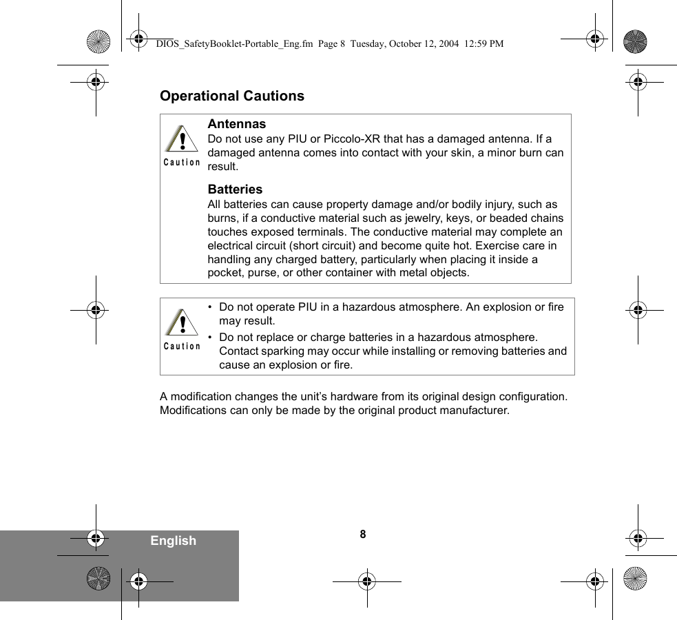 8EnglishOperational CautionsA modification changes the unit’s hardware from its original design configuration. Modifications can only be made by the original product manufacturer.AntennasDo not use any PIU or Piccolo-XR that has a damaged antenna. If a damaged antenna comes into contact with your skin, a minor burn can result.BatteriesAll batteries can cause property damage and/or bodily injury, such as burns, if a conductive material such as jewelry, keys, or beaded chains touches exposed terminals. The conductive material may complete an electrical circuit (short circuit) and become quite hot. Exercise care in handling any charged battery, particularly when placing it inside a pocket, purse, or other container with metal objects.• Do not operate PIU in a hazardous atmosphere. An explosion or fire may result.• Do not replace or charge batteries in a hazardous atmosphere. Contact sparking may occur while installing or removing batteries and cause an explosion or fire.!C a u t i o n!C a u t i o nDIOS_SafetyBooklet-Portable_Eng.fm  Page 8  Tuesday, October 12, 2004  12:59 PM