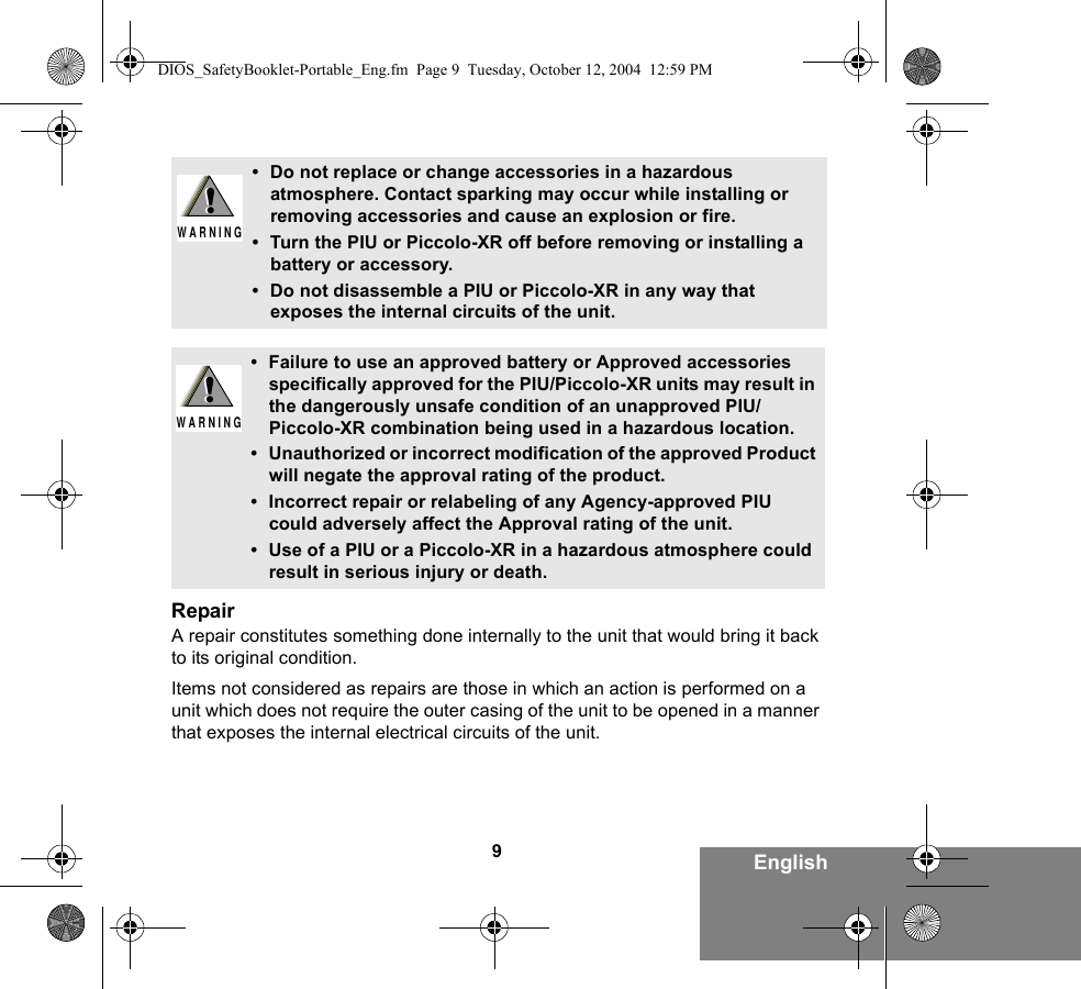 9EnglishRepairA repair constitutes something done internally to the unit that would bring it back to its original condition.Items not considered as repairs are those in which an action is performed on a unit which does not require the outer casing of the unit to be opened in a manner that exposes the internal electrical circuits of the unit. • Do not replace or change accessories in a hazardous atmosphere. Contact sparking may occur while installing or removing accessories and cause an explosion or fire.• Turn the PIU or Piccolo-XR off before removing or installing a battery or accessory.• Do not disassemble a PIU or Piccolo-XR in any way that exposes the internal circuits of the unit.• Failure to use an approved battery or Approved accessories specifically approved for the PIU/Piccolo-XR units may result in the dangerously unsafe condition of an unapproved PIU/Piccolo-XR combination being used in a hazardous location.• Unauthorized or incorrect modification of the approved Product will negate the approval rating of the product.• Incorrect repair or relabeling of any Agency-approved PIU could adversely affect the Approval rating of the unit.• Use of a PIU or a Piccolo-XR in a hazardous atmosphere could result in serious injury or death.!W A R N I N G!!W A R N I N G!DIOS_SafetyBooklet-Portable_Eng.fm  Page 9  Tuesday, October 12, 2004  12:59 PM