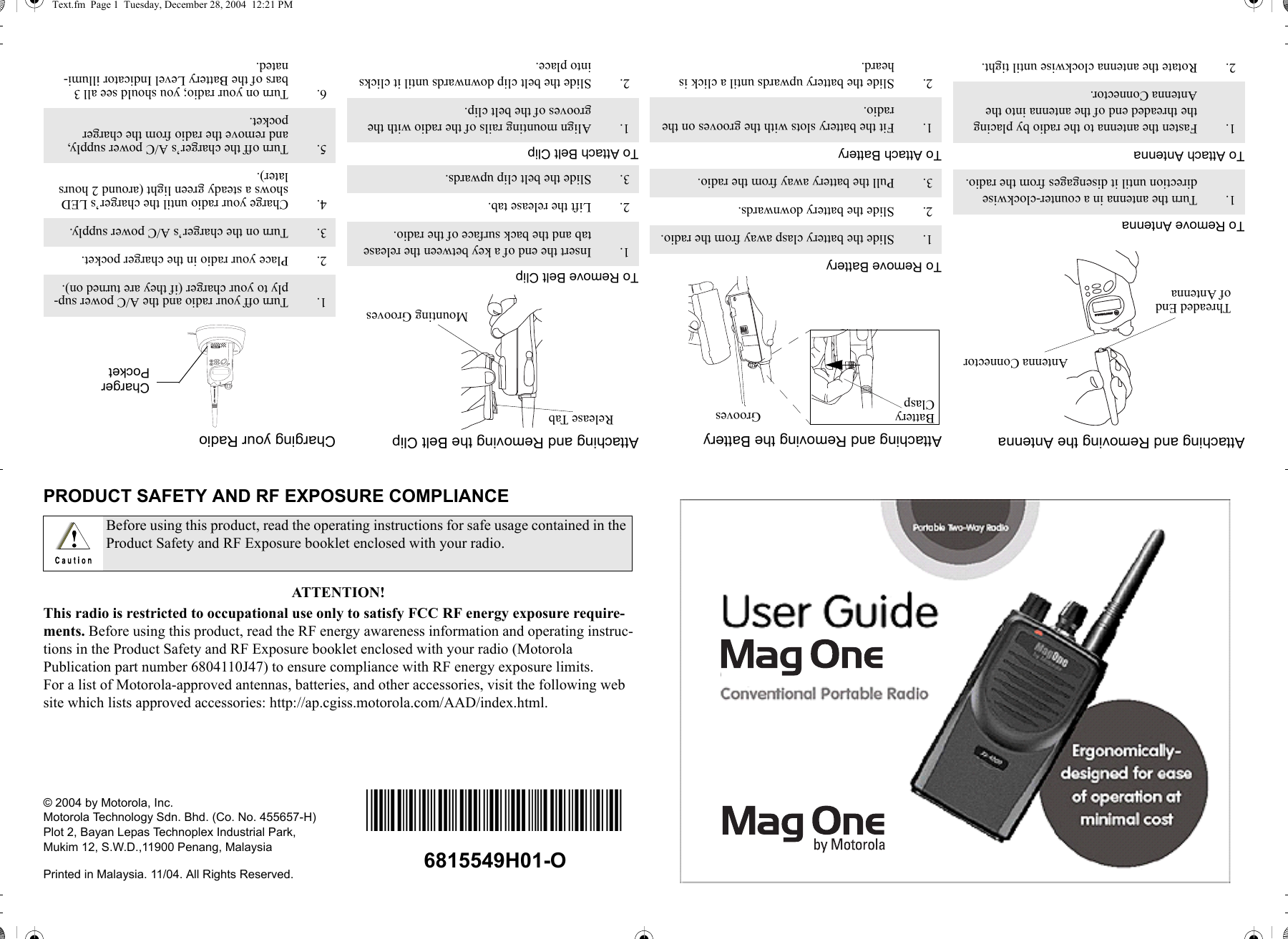 PRODUCT SAFETY AND RF EXPOSURE COMPLIANCEATTENTION!This radio is restricted to occupational use only to satisfy FCC RF energy exposure require-ments. Before using this product, read the RF energy awareness information and operating instruc-tions in the Product Safety and RF Exposure booklet enclosed with your radio (Motorola Publication part number 6804110J47) to ensure compliance with RF energy exposure limits.For a list of Motorola-approved antennas, batteries, and other accessories, visit the following web site which lists approved accessories: http://ap.cgiss.motorola.com/AAD/index.html.© 2004 by Motorola, Inc.Motorola Technology Sdn. Bhd. (Co. No. 455657-H)Plot 2, Bayan Lepas Technoplex Industrial Park,Mukim 12, S.W.D.,11900 Penang, MalaysiaPrinted in Malaysia. 11/04. All Rights Reserved.Before using this product, read the operating instructions for safe usage contained in the Product Safety and RF Exposure booklet enclosed with your radio.Attaching and Removing the AntennaTo Remove AntennaTo Attach Antenna1. Turn the antenna in a counter-clockwise direction until it disengages from the radio.1. Fasten the antenna to the radio by placing the threaded end of the antenna into the Antenna Connector.2. Rotate the antenna clockwise until tight.Antenna ConnectorThreaded Endof AntennaAttaching and Removing the BatteryTo Remove BatteryTo Attach Battery1. Slide the battery clasp away from the radio.2. Slide the battery downwards.3. Pull the battery away from the radio.1. Fit the battery slots with the grooves on the radio.2. Slide the battery upwards until a click is heard.BatteryClasp GroovesAttaching and Removing the Belt ClipTo Remove Belt ClipTo Attach Belt Clip1. Insert the end of a key between the release tab and the back surface of the radio.2. Lift the release tab.3. Slide the belt clip upwards.1. Align mounting rails of the radio with the grooves of the belt clip.2. Slide the belt clip downwards until it clicks into place.Release TabMounting GroovesCharging your Radio1. Turn off your radio and the A/C power sup-ply to your charger (if they are turned on).2. Place your radio in the charger pocket.3. Turn on the charger’s A/C power supply.4. Charge your radio until the charger’s LED shows a steady green light (around 2 hours later).5. Turn off the charger’s A/C power supply, and remove the radio from the charger pocket.6. Turn on your radio; you should see all 3 bars of the Battery Level Indicator illumi-nated.ChargerPocket*6804113J11*6815549H01-OText.fm  Page 1  Tuesday, December 28, 2004  12:21 PM