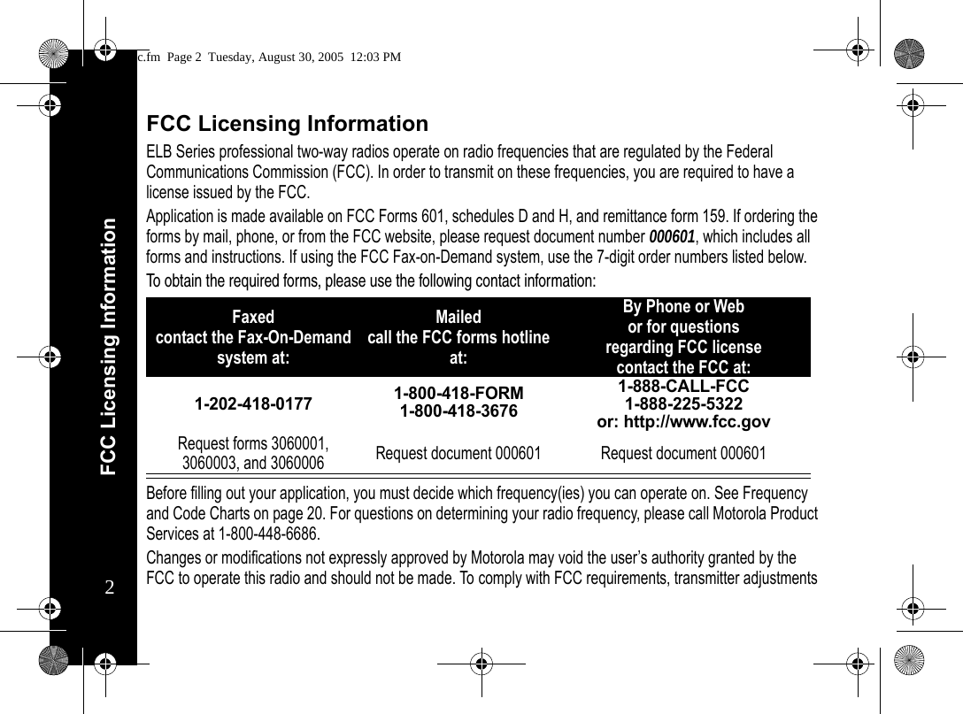 FCC Licensing Information2FCC Licensing InformationELB Series professional two-way radios operate on radio frequencies that are regulated by the Federal Communications Commission (FCC). In order to transmit on these frequencies, you are required to have a license issued by the FCC.Application is made available on FCC Forms 601, schedules D and H, and remittance form 159. If ordering the forms by mail, phone, or from the FCC website, please request document number 000601, which includes all forms and instructions. If using the FCC Fax-on-Demand system, use the 7-digit order numbers listed below.To obtain the required forms, please use the following contact information: Before filling out your application, you must decide which frequency(ies) you can operate on. See Frequency and Code Charts on page 20. For questions on determining your radio frequency, please call Motorola Product Services at 1-800-448-6686.Changes or modifications not expressly approved by Motorola may void the user’s authority granted by the FCC to operate this radio and should not be made. To comply with FCC requirements, transmitter adjustments Faxedcontact the Fax-On-Demand system at: Mailed call the FCC forms hotline at:By Phone or Web or for questions regarding FCC licensecontact the FCC at:1-202-418-0177 1-800-418-FORM1-800-418-36761-888-CALL-FCC 1-888-225-5322or: http://www.fcc.govRequest forms 3060001, 3060003, and 3060006 Request document 000601 Request document 000601fcc.fm  Page 2  Tuesday, August 30, 2005  12:03 PM