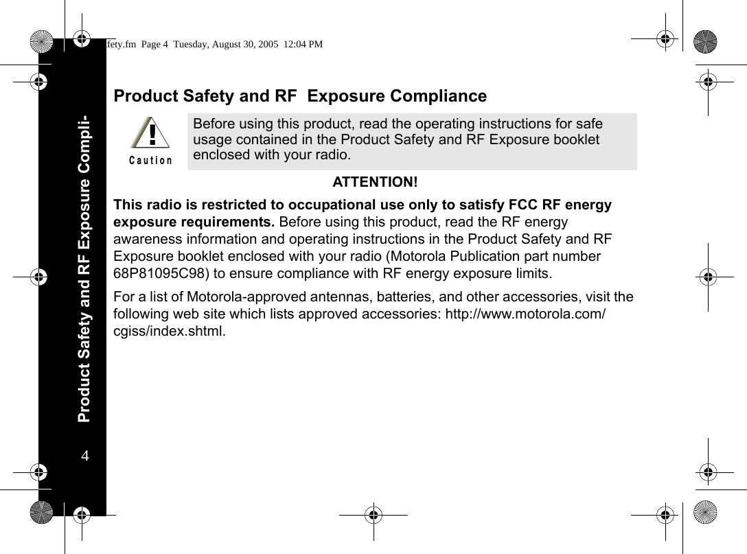 Product Safety and RF Exposure Compli-4Product Safety and RF  Exposure ComplianceATTENTION!  This radio is restricted to occupational use only to satisfy FCC RF energy exposure requirements. Before using this product, read the RF energy awareness information and operating instructions in the Product Safety and RF Exposure booklet enclosed with your radio (Motorola Publication part number 68P81095C98) to ensure compliance with RF energy exposure limits.  For a list of Motorola-approved antennas, batteries, and other accessories, visit the following web site which lists approved accessories: http://www.motorola.com/cgiss/index.shtml.Before using this product, read the operating instructions for safe usage contained in the Product Safety and RF Exposure booklet enclosed with your radio.!C a u t i o nsafety.fm  Page 4  Tuesday, August 30, 2005  12:04 PM