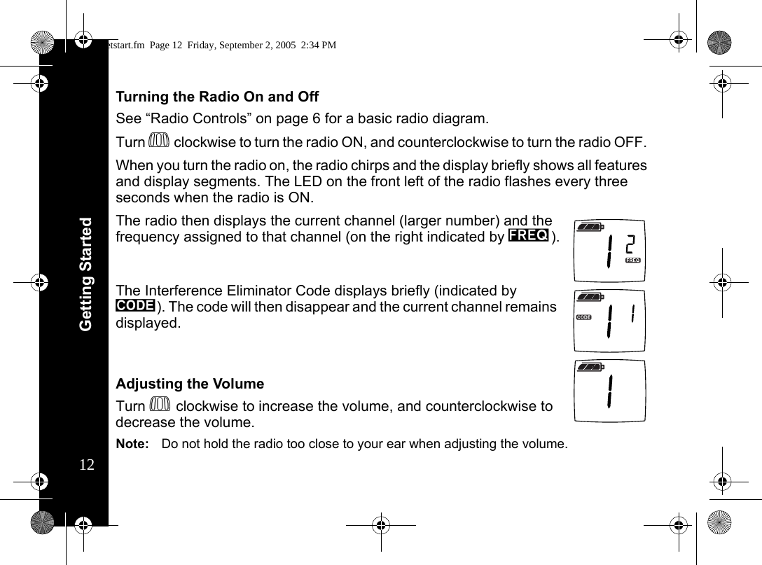 Getting Started12Turning the Radio On and OffSee “Radio Controls” on page 6 for a basic radio diagram.Turn P clockwise to turn the radio ON, and counterclockwise to turn the radio OFF. When you turn the radio on, the radio chirps and the display briefly shows all features and display segments. The LED on the front left of the radio flashes every three seconds when the radio is ON.The radio then displays the current channel (larger number) and the frequency assigned to that channel (on the right indicated by l).The Interference Eliminator Code displays briefly (indicated by y). The code will then disappear and the current channel remains displayed. Adjusting the VolumeTurn P clockwise to increase the volume, and counterclockwise to decrease the volume.Note: Do not hold the radio too close to your ear when adjusting the volume.getstart.fm  Page 12  Friday, September 2, 2005  2:34 PM