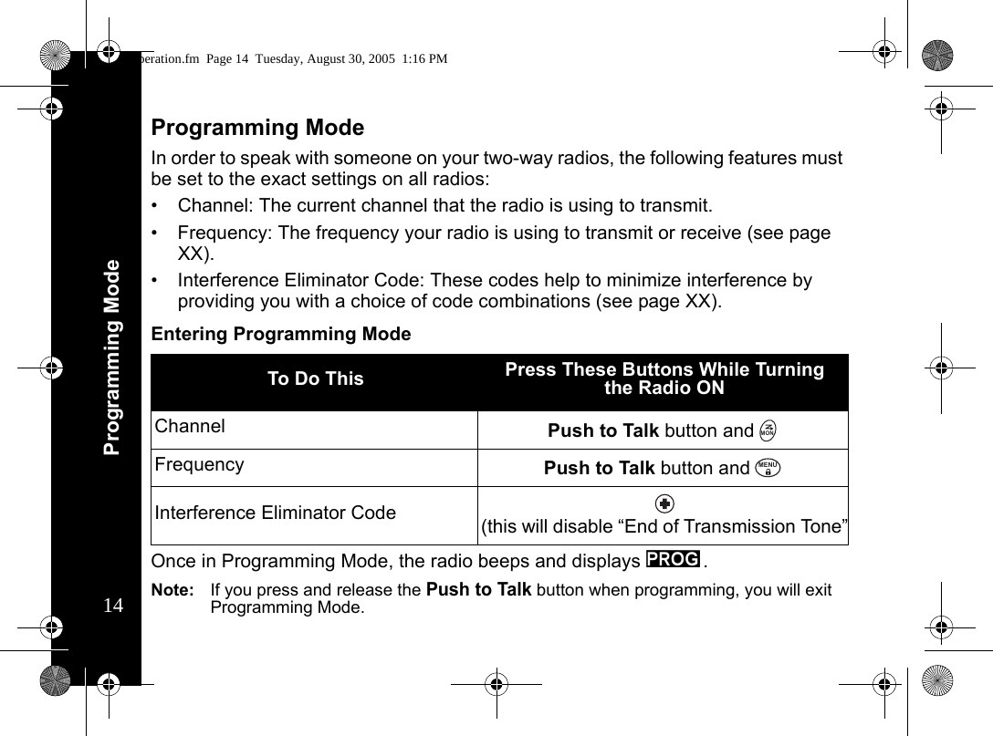 Programming Mode14Programming ModeIn order to speak with someone on your two-way radios, the following features must be set to the exact settings on all radios:• Channel: The current channel that the radio is using to transmit.• Frequency: The frequency your radio is using to transmit or receive (see page XX).• Interference Eliminator Code: These codes help to minimize interference by providing you with a choice of code combinations (see page XX).Entering Programming ModeOnce in Programming Mode, the radio beeps and displays k.Note: If you press and release the Push to Talk button when programming, you will exit Programming Mode.To Do This Press These Buttons While Turning the Radio ON Channel Push to Talk button andFrequency Push to Talk button andInterference Eliminator Code (this will disable “End of Transmission Tone”MONMENUoperation.fm  Page 14  Tuesday, August 30, 2005  1:16 PM