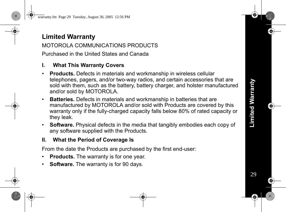 Limited Warranty29Limited WarrantyMOTOROLA COMMUNICATIONS PRODUCTS Purchased in the United States and CanadaWarrantyI. What This Warranty Covers•Products. Defects in materials and workmanship in wireless cellular telephones, pagers, and/or two-way radios, and certain accessories that are sold with them, such as the battery, battery charger, and holster manufactured and/or sold by MOTOROLA. •Batteries. Defects in materials and workmanship in batteries that are manufactured by MOTOROLA and/or sold with Products are covered by this warranty only if the fully-charged capacity falls below 80% of rated capacity or they leak. •Software. Physical defects in the media that tangibly embodies each copy of any software supplied with the Products. II. What the Period of Coverage IsFrom the date the Products are purchased by the first end-user:•Products. The warranty is for one year. •Software. The warranty is for 90 days.warranty.fm  Page 29  Tuesday, August 30, 2005  12:56 PM