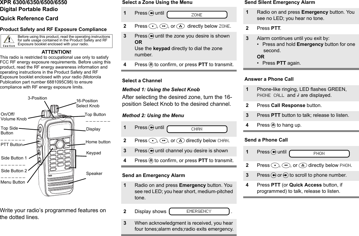 XPR 6300/6350/6500/6550 Digital Portable RadioQuick Reference CardProduct Safety and RF Exposure ComplianceATTENTION! This radio is restricted to occupational use only to satisfy FCC RF energy exposure requirements. Before using this product, read the RF energy awareness information and operating instructions in the Product Safety and RF Exposure booklet enclosed with your radio (Motorola Publication part number 6881095C98) to ensure compliance with RF energy exposure limits. Write your radio’s programmed features on the dotted lines.Select a Zone Using the MenuSelect a ChannelMethod 1: Using the Select KnobAfter selecting the desired zone, turn the 16-position Select Knob to the desired channel.Method 2: Using the MenuSend an Emergency AlarmSend Silent Emergency AlarmAnswer a Phone CallSend a Phone CallBefore using this product, read the operating instructions for safe usage contained in the Product Safety and RF Exposure booklet enclosed with your radio.!16-Position Select KnobDisplayTop Button  _ _ _ _ _ _ _3-Position Home buttonMenu ButtonKeypadTop Side Button _ _ _ _ _ _ _On/Off/Volume KnobSide Button 1 _ _ _ _ _ _ _Side Button 2 _ _ _ _ _ _ _PTT ButtonSpeaker1Press U until 2Press D, E, or F  directly below ZONE.3Press U until the zone you desire is shown OR Use the keypad directly to dial the zone number.4Press h to confirm, or press PTT to transmit.1Press U until 2Press D, E, or F directly below CHAN.3Press U until channel you desire is shown 4Press h to confirm, or press PTT to transmit.1Radio on and press Emergency button. You see red LED; you hear short, medium-pitched tone.2Display shows  .3When acknowledgment is received, you hear four tones;alarm ends;radio exits emergency.ZONECHANEMERGENCY1Radio on and press Emergency button. You see no LED; you hear no tone.2Press PTT.3Alarm continues until you exit by:• Press and hold Emergency button for one second.OR•Press PTT again.1Phone-like ringing, LED flashes GREEN, PHONE CALL and m are displayed.2Press Call Response button.3Press PTT button to talk; release to listen.4Press h to hang up.1Press U until 2Press D, E, or F directly below PHON.3Press U or V to scroll to phone number.4Press PTT (or Quick Access button, if programmed) to talk, release to listen.PHON