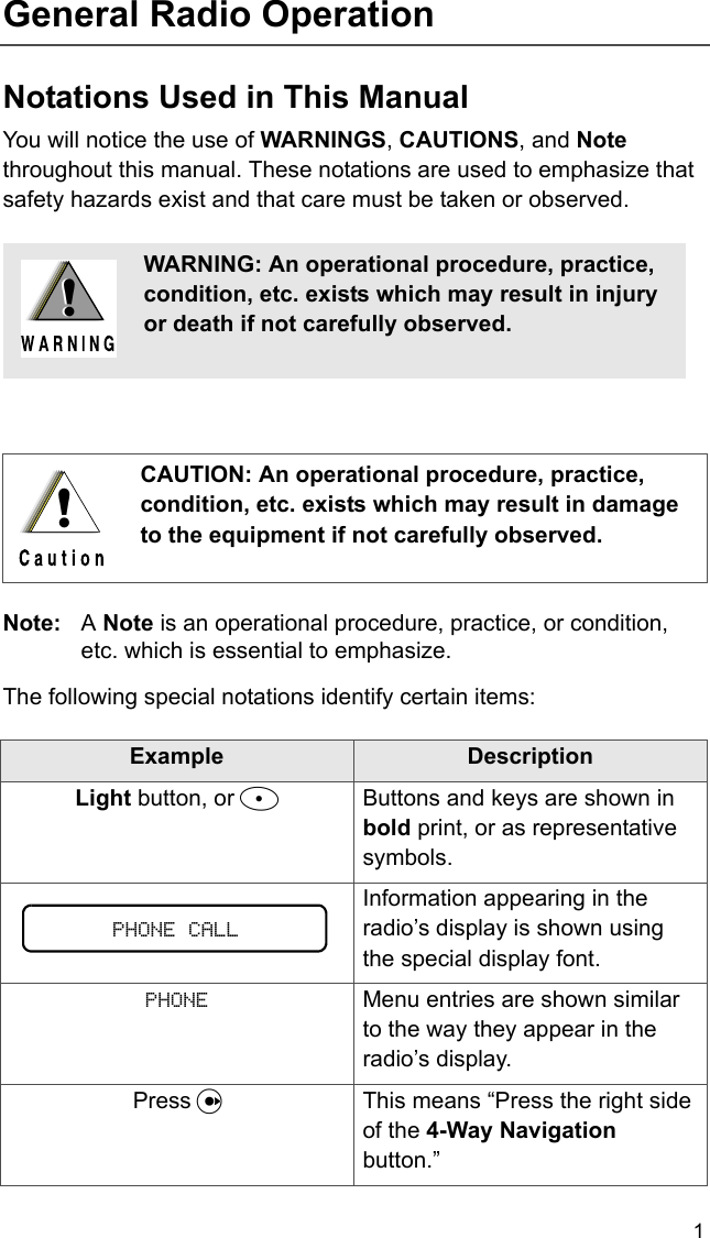 1General Radio OperationNotations Used in This ManualYou will notice the use of WARNINGS, CAUTIONS, and Note throughout this manual. These notations are used to emphasize that safety hazards exist and that care must be taken or observed.Note: A Note is an operational procedure, practice, or condition, etc. which is essential to emphasize.The following special notations identify certain items:WARNING: An operational procedure, practice, condition, etc. exists which may result in injury or death if not carefully observed.CAUTION: An operational procedure, practice, condition, etc. exists which may result in damage to the equipment if not carefully observed.Example DescriptionLight button, or DButtons and keys are shown in bold print, or as representative symbols.Information appearing in the radio’s display is shown using the special display font.PHONE Menu entries are shown similar to the way they appear in the radio’s display.Press UThis means “Press the right side of the 4-Way Navigation button.”!!!PHONE CALL