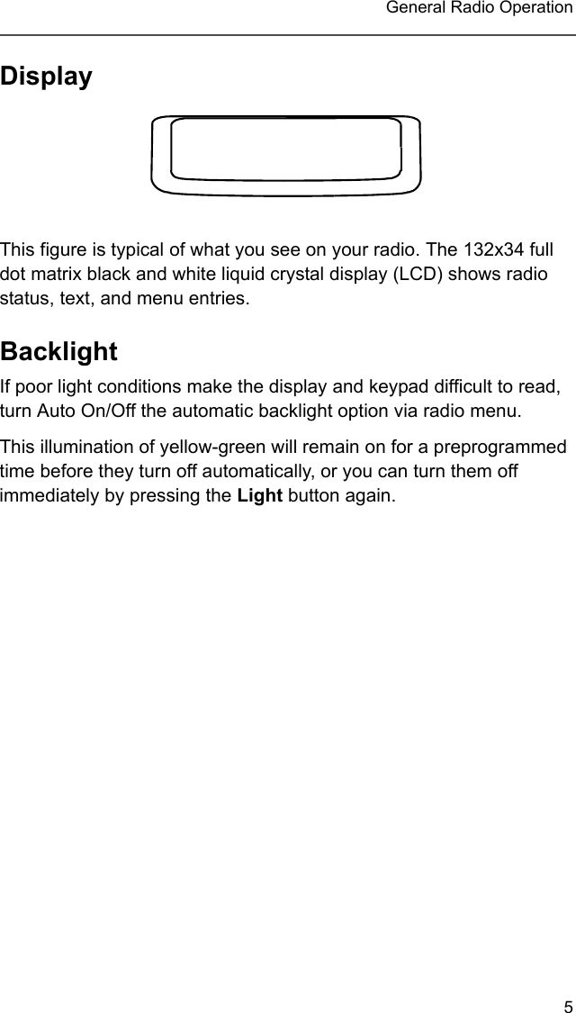 5 General Radio OperationDisplayThis figure is typical of what you see on your radio. The 132x34 full dot matrix black and white liquid crystal display (LCD) shows radio status, text, and menu entries.BacklightIf poor light conditions make the display and keypad difficult to read, turn Auto On/Off the automatic backlight option via radio menu.This illumination of yellow-green will remain on for a preprogrammed time before they turn off automatically, or you can turn them off immediately by pressing the Light button again.