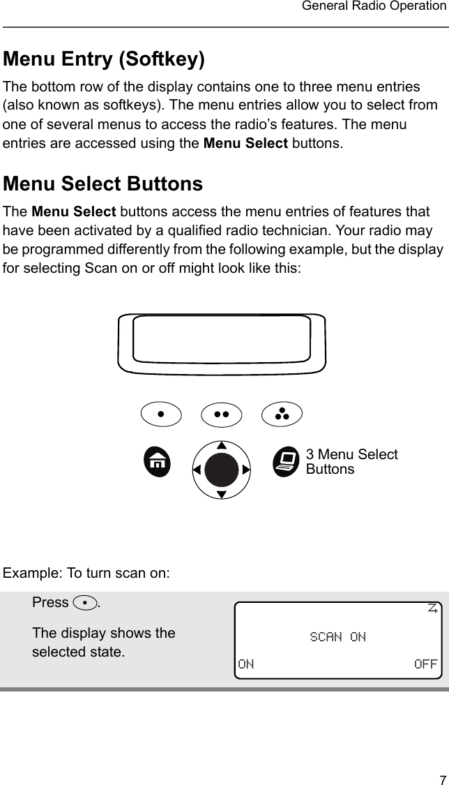 7 General Radio OperationMenu Entry (Softkey)The bottom row of the display contains one to three menu entries (also known as softkeys). The menu entries allow you to select from one of several menus to access the radio’s features. The menu entries are accessed using the Menu Select buttons. Menu Select ButtonsThe Menu Select buttons access the menu entries of features that have been activated by a qualified radio technician. Your radio may be programmed differently from the following example, but the display for selecting Scan on or off might look like this:Example: To turn scan on:Press D.The display shows the selected state.3 Menu Select Buttons TSCAN ONON OFF