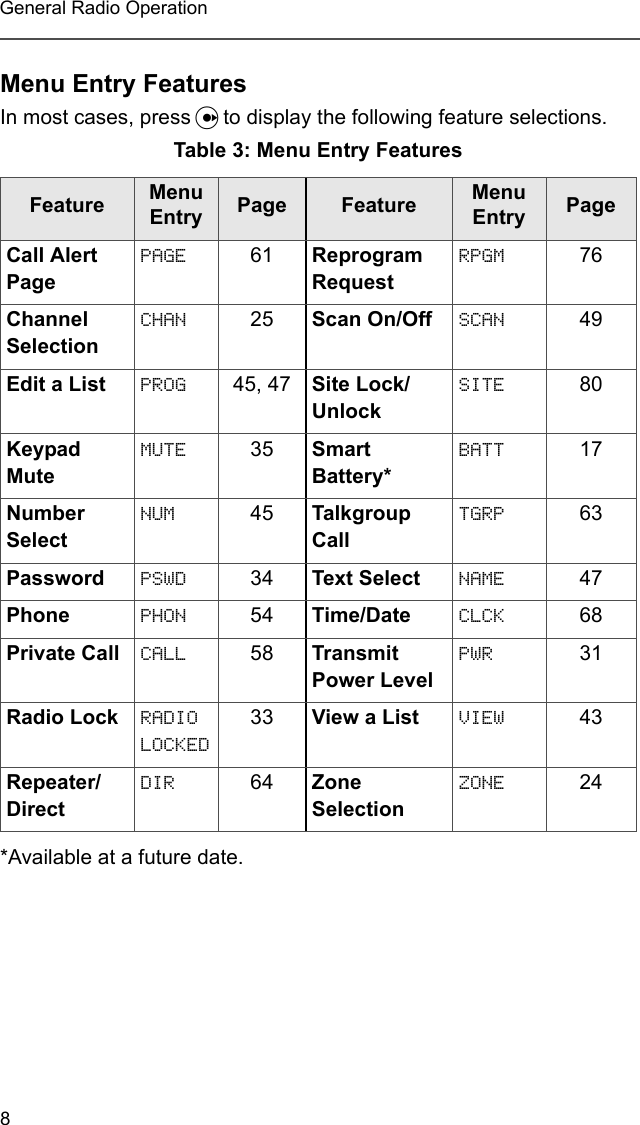 8General Radio OperationMenu Entry FeaturesIn most cases, press U to display the following feature selections.*Available at a future date.Table 3: Menu Entry FeaturesFeature Menu Entry Page  Feature Menu Entry PageCall Alert PagePAGE 61 Reprogram RequestRPGM 76Channel SelectionCHAN 25 Scan On/Off SCAN 49Edit a List PROG 45, 47 Site Lock/UnlockSITE 80Keypad MuteMUTE 35 Smart Battery*BATT 17Number SelectNUM 45 Talkgroup CallTGRP 63Password PSWD 34 Text Select NAME 47Phone PHON 54 Time/Date CLCK 68Private Call CALL 58 Transmit Power LevelPWR 31Radio Lock RADIO LOCKED33 View a List VIEW 43Repeater/DirectDIR 64 Zone SelectionZONE 24