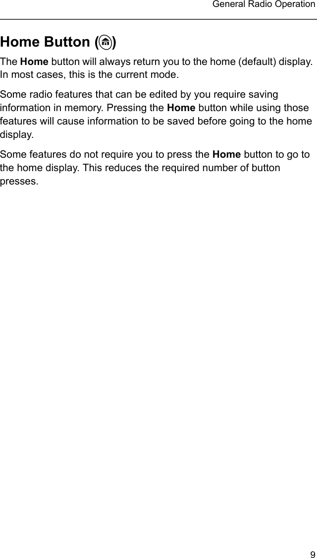 9 General Radio OperationHome Button (h)The Home button will always return you to the home (default) display. In most cases, this is the current mode.Some radio features that can be edited by you require saving information in memory. Pressing the Home button while using those features will cause information to be saved before going to the home display.Some features do not require you to press the Home button to go to the home display. This reduces the required number of button presses.