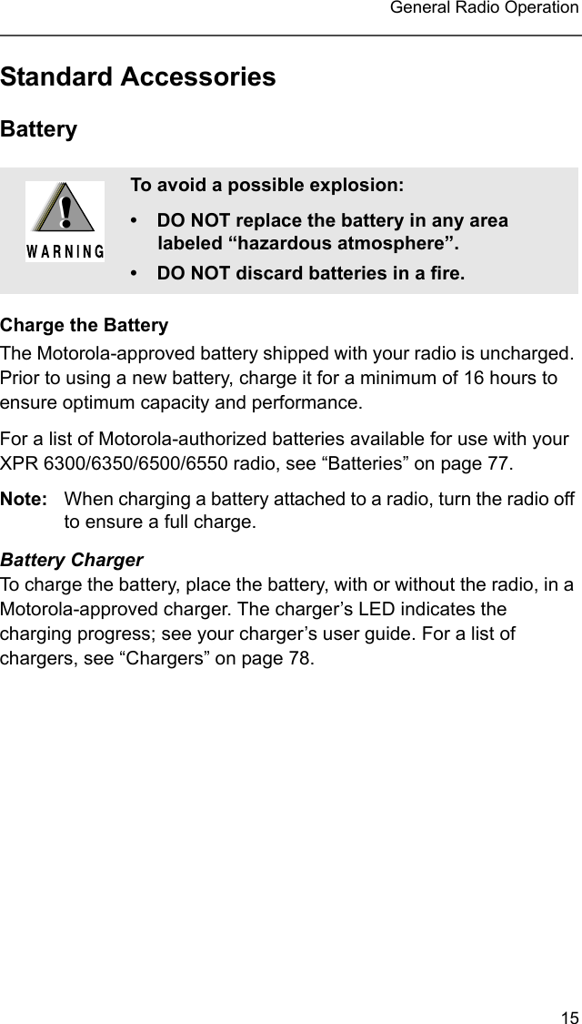 15 General Radio OperationStandard AccessoriesBatteryCharge the BatteryThe Motorola-approved battery shipped with your radio is uncharged. Prior to using a new battery, charge it for a minimum of 16 hours to ensure optimum capacity and performance. For a list of Motorola-authorized batteries available for use with your XPR 6300/6350/6500/6550 radio, see “Batteries” on page 77.Note: When charging a battery attached to a radio, turn the radio off to ensure a full charge.Battery ChargerTo charge the battery, place the battery, with or without the radio, in a Motorola-approved charger. The charger’s LED indicates the charging progress; see your charger’s user guide. For a list of chargers, see “Chargers” on page 78.To avoid a possible explosion:• DO NOT replace the battery in any area labeled “hazardous atmosphere”.• DO NOT discard batteries in a fire.!!