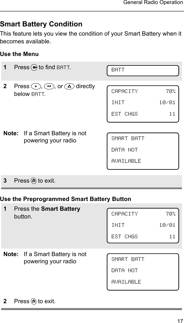 17 General Radio OperationSmart Battery ConditionThis feature lets you view the condition of your Smart Battery when it becomes available.Use the MenuUse the Preprogrammed Smart Battery Button1Press U to find BATT.2Press D, E, or F directly below BATT.Note: If a Smart Battery is not powering your radio3Press h to exit.1Press the Smart Battery button.Note: If a Smart Battery is not powering your radio2Press h to exit.BATTCAPACITY 70%INIT 10/01EST CHGS 11SMART BATTDATA NOTAVAILABLECAPACITY 70%INIT 10/01EST CHGS 11 SMART BATTDATA NOTAVAILABLE