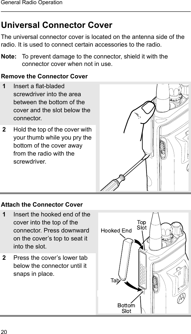 20General Radio OperationUniversal Connector CoverThe universal connector cover is located on the antenna side of the radio. It is used to connect certain accessories to the radio.Note: To prevent damage to the connector, shield it with the connector cover when not in use.Remove the Connector CoverAttach the Connector Cover1Insert a flat-bladed screwdriver into the area between the bottom of the cover and the slot below the connector.2Hold the top of the cover with your thumb while you pry the bottom of the cover away from the radio with the screwdriver.1Insert the hooked end of the cover into the top of the connector. Press downward on the cover’s top to seat it into the slot.2Press the cover’s lower tab below the connector until it snaps in place.Tab