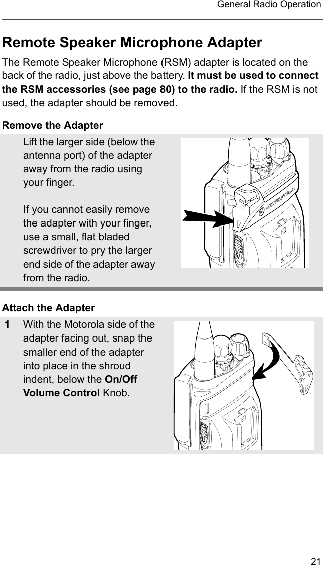 21 General Radio OperationRemote Speaker Microphone AdapterThe Remote Speaker Microphone (RSM) adapter is located on the back of the radio, just above the battery. It must be used to connect the RSM accessories (see page 80) to the radio. If the RSM is not used, the adapter should be removed.Remove the AdapterAttach the AdapterLift the larger side (below the antenna port) of the adapter away from the radio using your finger.  If you cannot easily remove the adapter with your finger, use a small, flat bladed screwdriver to pry the larger end side of the adapter away from the radio.1With the Motorola side of the adapter facing out, snap the smaller end of the adapter into place in the shroud indent, below the On/Off Volume Control Knob. 