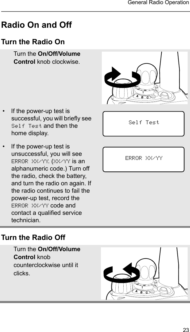 23 General Radio OperationRadio On and OffTurn the Radio OnTurn the Radio OffTurn the On/Off/Volume Control knob clockwise.• If the power-up test is successful, you will briefly see Self Test and then the home display.• If the power-up test is unsuccessful, you will see ERROR XX/YY. (XX/YY is an alphanumeric code.) Turn off the radio, check the battery, and turn the radio on again. If the radio continues to fail the power-up test, record the ERROR XX/YY code and contact a qualified service technician.Turn the On/Off/Volume Control knob counterclockwise until it clicks.Self TestERROR XX/YY