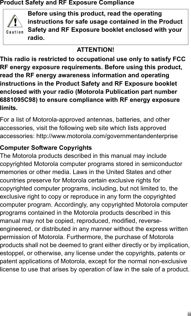 iiiProduct Safety and RF Exposure ComplianceATTENTION!This radio is restricted to occupational use only to satisfy FCC RF energy exposure requirements. Before using this product, read the RF energy awareness information and operating instructions in the Product Safety and RF Exposure booklet enclosed with your radio (Motorola Publication part number 6881095C98) to ensure compliance with RF energy exposure limits.For a list of Motorola-approved antennas, batteries, and other accessories, visit the following web site which lists approved accessories: http://www.motorola.com/governmentandenterprise Computer Software CopyrightsThe Motorola products described in this manual may include copyrighted Motorola computer programs stored in semiconductor memories or other media. Laws in the United States and other countries preserve for Motorola certain exclusive rights for copyrighted computer programs, including, but not limited to, the exclusive right to copy or reproduce in any form the copyrighted computer program. Accordingly, any copyrighted Motorola computer programs contained in the Motorola products described in this manual may not be copied, reproduced, modified, reverse-engineered, or distributed in any manner without the express written permission of Motorola. Furthermore, the purchase of Motorola products shall not be deemed to grant either directly or by implication, estoppel, or otherwise, any license under the copyrights, patents or patent applications of Motorola, except for the normal non-exclusive license to use that arises by operation of law in the sale of a product.Before using this product, read the operating instructions for safe usage contained in the Product Safety and RF Exposure booklet enclosed with your radio.!