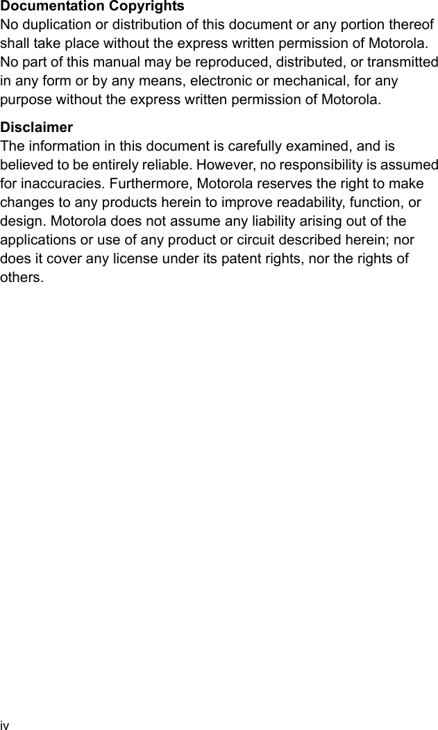 ivDocumentation CopyrightsNo duplication or distribution of this document or any portion thereof shall take place without the express written permission of Motorola. No part of this manual may be reproduced, distributed, or transmitted in any form or by any means, electronic or mechanical, for any purpose without the express written permission of Motorola.DisclaimerThe information in this document is carefully examined, and is believed to be entirely reliable. However, no responsibility is assumed for inaccuracies. Furthermore, Motorola reserves the right to make changes to any products herein to improve readability, function, or design. Motorola does not assume any liability arising out of the applications or use of any product or circuit described herein; nor does it cover any license under its patent rights, nor the rights of others. 