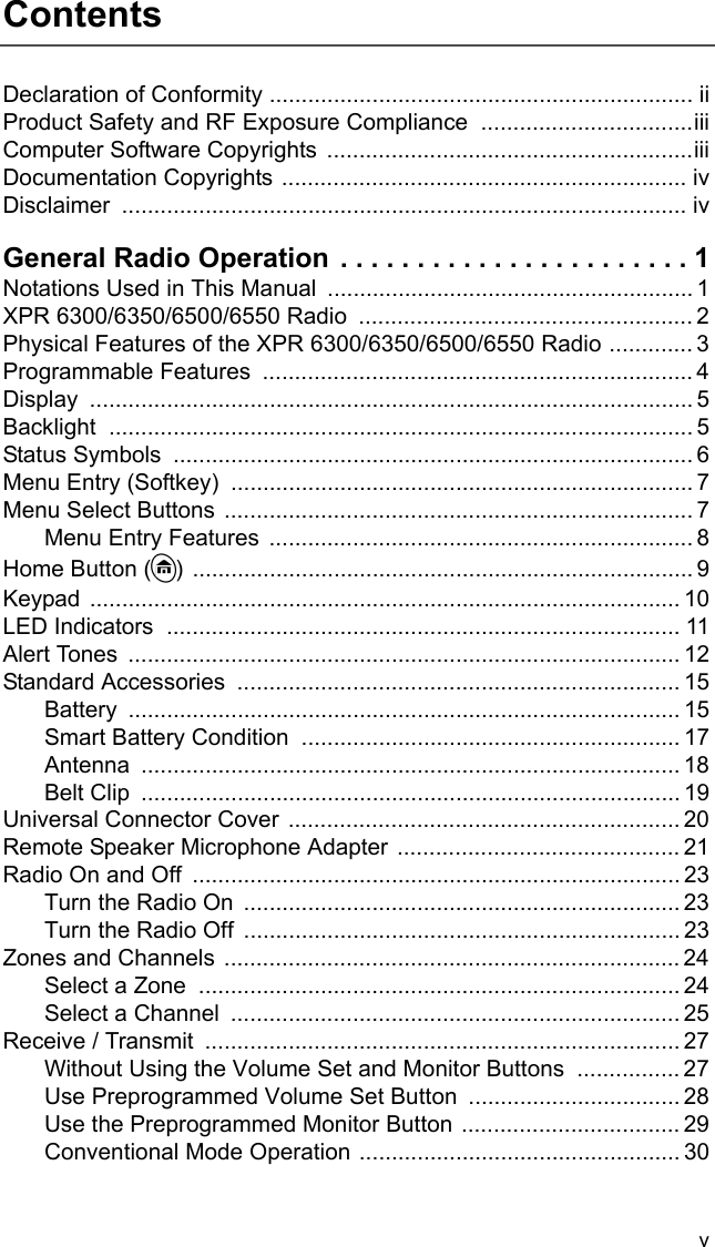 vContentsDeclaration of Conformity .................................................................. iiProduct Safety and RF Exposure Compliance .................................iiiComputer Software Copyrights  .........................................................iiiDocumentation Copyrights ............................................................... ivDisclaimer ........................................................................................ ivGeneral Radio Operation . . . . . . . . . . . . . . . . . . . . . . . 1Notations Used in This Manual  ......................................................... 1XPR 6300/6350/6500/6550 Radio  .................................................... 2Physical Features of the XPR 6300/6350/6500/6550 Radio ............. 3Programmable Features  ................................................................... 4Display .............................................................................................. 5Backlight ........................................................................................... 5Status Symbols  ................................................................................. 6Menu Entry (Softkey)  ........................................................................ 7Menu Select Buttons ......................................................................... 7Menu Entry Features  .................................................................. 8Home Button (h) .............................................................................. 9Keypad ............................................................................................ 10LED Indicators  ................................................................................ 11Alert Tones ...................................................................................... 12Standard Accessories  ..................................................................... 15Battery ...................................................................................... 15Smart Battery Condition  ........................................................... 17Antenna .................................................................................... 18Belt Clip  .................................................................................... 19Universal Connector Cover ............................................................. 20Remote Speaker Microphone Adapter ............................................ 21Radio On and Off  ............................................................................ 23Turn the Radio On  .................................................................... 23Turn the Radio Off  .................................................................... 23Zones and Channels ....................................................................... 24Select a Zone  ........................................................................... 24Select a Channel  ...................................................................... 25Receive / Transmit  .......................................................................... 27Without Using the Volume Set and Monitor Buttons  ................ 27Use Preprogrammed Volume Set Button ................................. 28Use the Preprogrammed Monitor Button .................................. 29Conventional Mode Operation .................................................. 30