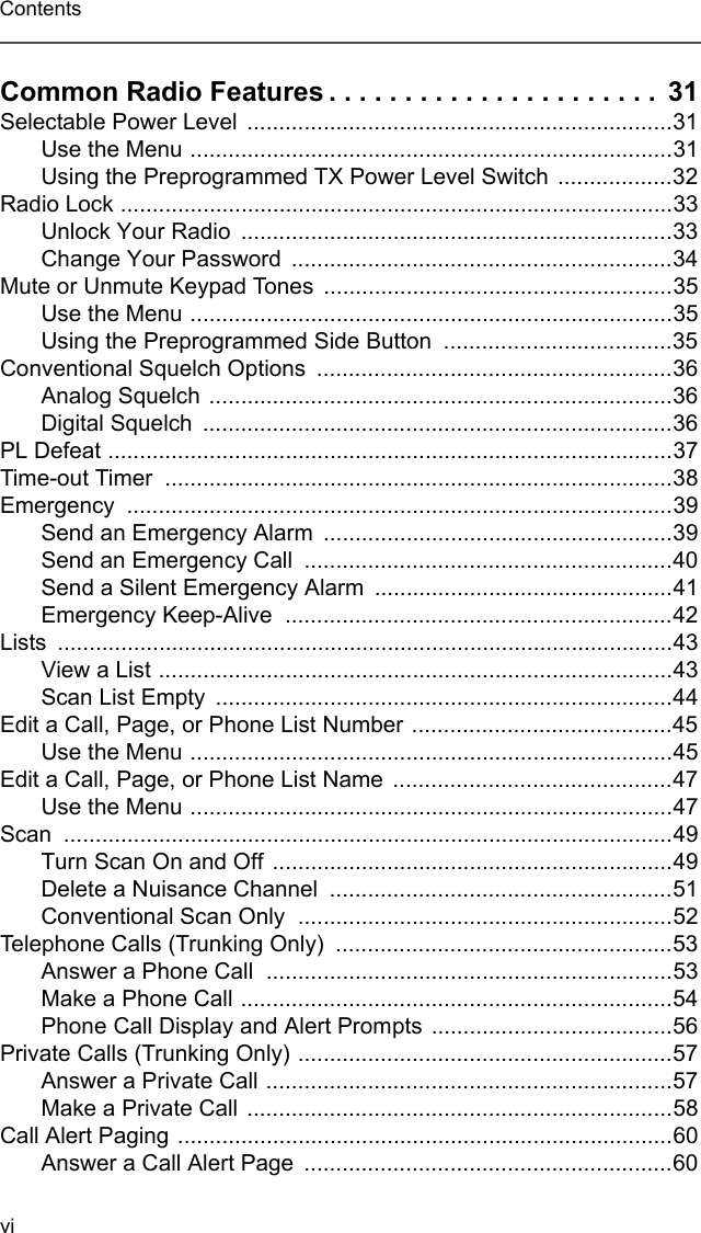 viContentsCommon Radio Features . . . . . . . . . . . . . . . . . . . . . .  31Selectable Power Level ...................................................................31Use the Menu ............................................................................31Using the Preprogrammed TX Power Level Switch  ..................32Radio Lock .......................................................................................33Unlock Your Radio  ....................................................................33Change Your Password  ............................................................34Mute or Unmute Keypad Tones .......................................................35Use the Menu ............................................................................35Using the Preprogrammed Side Button  ....................................35Conventional Squelch Options  ........................................................36Analog Squelch .........................................................................36Digital Squelch  ..........................................................................36PL Defeat .........................................................................................37Time-out Timer  ................................................................................38Emergency ......................................................................................39Send an Emergency Alarm  .......................................................39Send an Emergency Call  ..........................................................40Send a Silent Emergency Alarm  ...............................................41Emergency Keep-Alive  .............................................................42Lists .................................................................................................43View a List .................................................................................43Scan List Empty  ........................................................................44Edit a Call, Page, or Phone List Number .........................................45Use the Menu ............................................................................45Edit a Call, Page, or Phone List Name ............................................47Use the Menu ............................................................................47Scan ................................................................................................49Turn Scan On and Off ...............................................................49Delete a Nuisance Channel  ......................................................51Conventional Scan Only  ...........................................................52Telephone Calls (Trunking Only)  .....................................................53Answer a Phone Call  ................................................................53Make a Phone Call ....................................................................54Phone Call Display and Alert Prompts ......................................56Private Calls (Trunking Only) ...........................................................57Answer a Private Call ................................................................57Make a Private Call ...................................................................58Call Alert Paging ..............................................................................60Answer a Call Alert Page  ..........................................................60