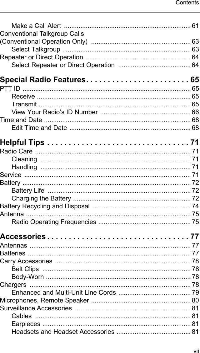 viiContentsMake a Call Alert  ...................................................................... 61Conventional Talkgroup Calls  (Conventional Operation Only)  ....................................................... 63Select Talkgroup ....................................................................... 63Repeater or Direct Operation .......................................................... 64Select Repeater or Direct Operation  ........................................ 64Special Radio Features. . . . . . . . . . . . . . . . . . . . . . . . 65PTT ID ............................................................................................. 65Receive ..................................................................................... 65Transmit .................................................................................... 65View Your Radio’s ID Number .................................................. 66Time and Date ................................................................................. 68Edit Time and Date ................................................................... 68Helpful Tips . . . . . . . . . . . . . . . . . . . . . . . . . . . . . . . . . 71Radio Care ...................................................................................... 71Cleaning ................................................................................... 71Handling ................................................................................... 71Service ............................................................................................ 71Battery ............................................................................................. 72Battery Life  ............................................................................... 72Charging the Battery ................................................................. 72Battery Recycling and Disposal  ...................................................... 74Antenna ........................................................................................... 75Radio Operating Frequencies ................................................... 75Accessories . . . . . . . . . . . . . . . . . . . . . . . . . . . . . . . . . 77Antennas ......................................................................................... 77Batteries .......................................................................................... 77Carry Accessories ........................................................................... 78Belt Clips  .................................................................................. 78Body-Worn ................................................................................ 78Chargers ......................................................................................... 78Enhanced and Multi-Unit Line Cords ........................................ 79Microphones, Remote Speaker ....................................................... 80Surveillance Accessories  ................................................................ 81Cables ...................................................................................... 81Earpieces .................................................................................. 81Headsets and Headset Accessories ......................................... 81