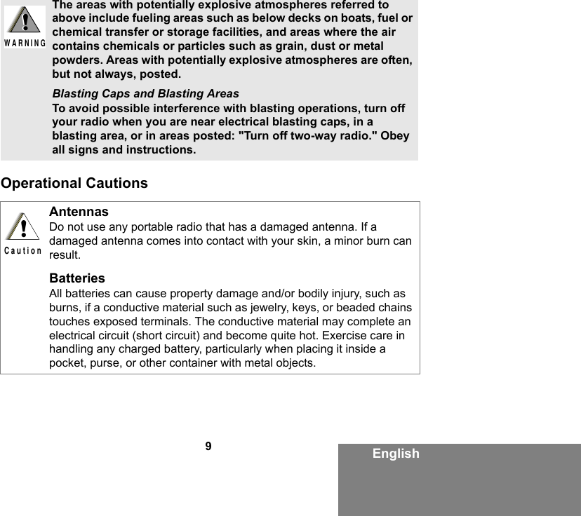 9EnglishOperational CautionsThe areas with potentially explosive atmospheres referred to above include fueling areas such as below decks on boats, fuel or chemical transfer or storage facilities, and areas where the air contains chemicals or particles such as grain, dust or metal powders. Areas with potentially explosive atmospheres are often, but not always, posted.Blasting Caps and Blasting AreasTo avoid possible interference with blasting operations, turn off your radio when you are near electrical blasting caps, in a blasting area, or in areas posted: &quot;Turn off two-way radio.&quot; Obey all signs and instructions. AntennasDo not use any portable radio that has a damaged antenna. If a damaged antenna comes into contact with your skin, a minor burn can result.BatteriesAll batteries can cause property damage and/or bodily injury, such as burns, if a conductive material such as jewelry, keys, or beaded chains touches exposed terminals. The conductive material may complete an electrical circuit (short circuit) and become quite hot. Exercise care in handling any charged battery, particularly when placing it inside a pocket, purse, or other container with metal objects.!W A R N I N G!!C a u t i o n