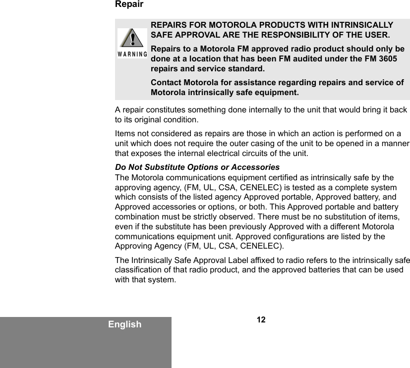 12EnglishRepairA repair constitutes something done internally to the unit that would bring it back to its original condition.Items not considered as repairs are those in which an action is performed on a unit which does not require the outer casing of the unit to be opened in a manner that exposes the internal electrical circuits of the unit. Do Not Substitute Options or AccessoriesThe Motorola communications equipment certified as intrinsically safe by the approving agency, (FM, UL, CSA, CENELEC) is tested as a complete system which consists of the listed agency Approved portable, Approved battery, and Approved accessories or options, or both. This Approved portable and battery combination must be strictly observed. There must be no substitution of items, even if the substitute has been previously Approved with a different Motorola communications equipment unit. Approved configurations are listed by the Approving Agency (FM, UL, CSA, CENELEC).   The Intrinsically Safe Approval Label affixed to radio refers to the intrinsically safe classification of that radio product, and the approved batteries that can be used with that system. REPAIRS FOR MOTOROLA PRODUCTS WITH INTRINSICALLY SAFE APPROVAL ARE THE RESPONSIBILITY OF THE USER.Repairs to a Motorola FM approved radio product should only be done at a location that has been FM audited under the FM 3605 repairs and service standard. Contact Motorola for assistance regarding repairs and service of Motorola intrinsically safe equipment. !W A R N I N G!